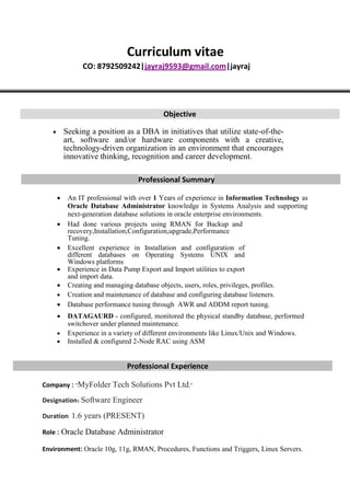 Curriculum vitae
CO: 8792509242|jayraj9593@gmail.com|jayraj
Objective
 Seeking a position as a DBA in initiatives that utilize state-of-the-
art, software and/or hardware components with a creative,
technology-driven organization in an environment that encourages
innovative thinking, recognition and career development.

Professional Summary
 An IT professional with over 1 Years of experience in Information Technology as
Oracle Database Administrator knowledge in Systems Analysis and supporting
next-generation database solutions in oracle enterprise environments. 

 Had done various projects using RMAN for Backup and
recovery,Installation,Configuration,upgrade,Performance
Tuning. 
 Excellent experience in Installation and configuration of
different databases on Operating Systems UNIX and
Windows platforms 
 Experience in Data Pump Export and Import utilities to export
and import data.
 Creating and managing database objects, users, roles, privileges, profiles. 
 Creation and maintenance of database and configuring database listeners. 
 Database performance tuning through AWR and ADDM report tuning. 

 DATAGAURD - configured, monitored the physical standby database, performed
switchover under planned maintenance. 
 Experience in a variety of different environments like Linux/Unix and Windows.
 Installed & configured 2-Node RAC using ASM
Professional Experience
Company : "MyFolder Tech Solutions Pvt Ltd,"
Designation: Software Engineer
Duration: 1.6 years (PRESENT)
Role : Oracle Database Administrator
Environment: Oracle 10g, 11g, RMAN, Procedures, Functions and Triggers, Linux Servers.
 