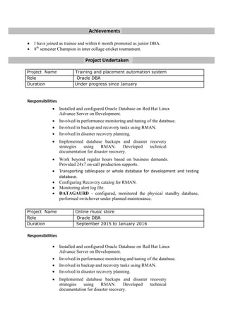 Achievements
 I have joined as trainee and within 6 month promoted as junior DBA.
 8th
semester Champion in inter collage cricket tournament.
Project Undertaken
Responsibilities
 Installed and configured Oracle Database on Red Hat Linux
Advance Server on Development. 

 Involved in performance monitoring and tuning of the database. 
 Involved in backup and recovery tasks using RMAN. 
 Involved in disaster recovery planning. 

 Implemented database backups and disaster recovery
strategies using RMAN. Developed technical
documentation for disaster recovery. 

 Work beyond regular hours based on business demands.
Provided 24x7 on-call production supports. 
 Transporting tablespace or whole database for development and testing
database. 
 Configuring Recovery catalog for RMAN.
 Monitoring alert log file.
 DATAGAURD - configured, monitored the physical standby database,
performed switchover under planned maintenance.

Responsibilities

 Installed and configured Oracle Database on Red Hat Linux
Advance Server on Development. 

 Involved in performance monitoring and tuning of the database. 
 Involved in backup and recovery tasks using RMAN. 
 Involved in disaster recovery planning. 

 Implemented database backups and disaster recovery
strategies using RMAN. Developed technical
documentation for disaster recovery. 
Project Name Training and placement automation system
Role Oracle DBA
Duration Under progress since January
Project Name Online music store
Role Oracle DBA
Duration September 2015 to January 2016
 