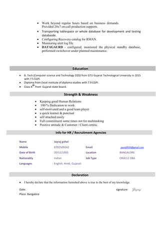 
 Work beyond regular hours based on business demands.
Provided 24x7 on-call production supports. 
 Transporting tablespace or whole database for development and testing
databasde. 
 Configuring Recovery catalog for RMAN. 
 Monitoring alert log file. 
 DATAGAURD - configured, monitored the physical standby database,
performed switchover under planned maintenance.
Education
 B. Tech (Computer science and Technology D2D) from GTU Gujarat Technological University in 2015
with 7.5 CGPI. 
 Diploma from Excel institute of diploma studies with 7.9 CGPI. 
 Class X
th
from Gujarat state board.
Strength & Weakness
 Keeping good Human Relations 
 100 % Dedication to work 
 self-motivated and a good team player 
 a quick learner & punctual 
 self attached easily 
 Full commitment some times not for multitasking
 Positive attitude & Customer / Client centric.
Info for HR / Recruitment Agencies

Declaration
 I hereby declare that the information furnished above is true to the best of my knowledge.
Date: signature: Jayraj
Place: Bangalore
Name Jayraj gohel
Mobile 8792509242 Email jayraj9593@gmail.com
Date of Birth 20/11/1993 Location BANGALORE
Nationality Indian Job Type ORACLE DBA
Languages English, Hindi, Gujarati
 