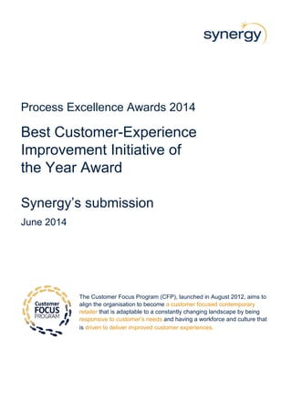 Process Excellence Awards 2014
Best Customer-Experience
Improvement Initiative of
the Year Award
Synergy’s submission
June 2014
The Customer Focus Program (CFP), launched in August 2012, aims to
align the organisation to become a customer focused contemporary
retailer that is adaptable to a constantly changing landscape by being
responsive to customer’s needs and having a workforce and culture that
is driven to deliver improved customer experiences.
 