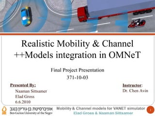 1
‫חידושים‬ ‫סיכום‬ ‫ותוצאות‬ ‫ניסוי‬ ‫ודירוג‬ ‫חיפוש‬ ‫תוכן‬ ‫המרת‬ ‫הפרויקט‬ ‫מטרת‬ ‫הקדמה‬
Realistic Mobility & Channel
Models integration in OMNeT++
Final Project Presentation
371-10-03
Naaman Sittsamer
Elad Gross
6.6.2010
Presented By: Instructor:
Dr. Chen Avin
 