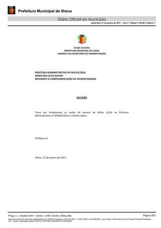 Prefeitura Municipal de Ilheus
Diário Oficial do Município
sexta-feira, 27 de janeiro de 2017 | Ano II - Edição nº 00109 | Caderno 1
Estado da Bahia
PREFEITURA MUNICIPAL DE ILHÉUS
GABINETE DO SECRETARIO DE ADMINISTRAÇÃO
PROCESSO ADMINISTRATIVO Nº 001331/2016
SONIA REIS SILVA XAVIER
REFERENTE À COMPLEMENTAÇÃO DE APOSENTADORIA.
DECISÃO
Tomo por fundamento as razões do parecer de folhas 13/16 no Processo
Administrativo nº 001835/2016 e indefiro pleito.
Publique-se.
Ilhéus, 27 de janeiro de 2017.
Praça J. J. Seabra S/N – Centro | S/N | Centro | Ilhéus-Ba Página 003
Este documento foi assinado digitalmente por SERASA Experian conforme MP n. 2.200-2/2001 de 24/08/2001, que institui a infra-estrutura de Chaves Públicas Brasileira -
ICP - Brasil. Cetificação diigital: 2AFF8114A3799CD79DA9D7FA1A818D5E
Prefeitura Municipal de Ilheus
Diário Oficial do Município
sexta-feira, 27 de janeiro de 2017 | Ano II - Edição nº 00109 | Caderno 1
 
