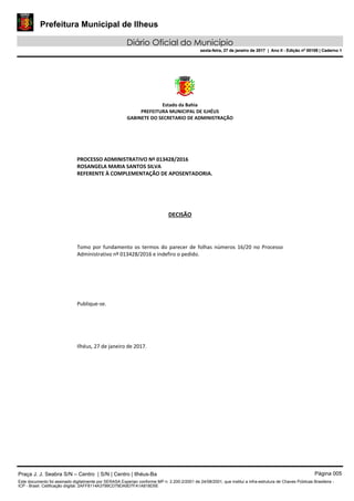 Prefeitura Municipal de Ilheus
Diário Oficial do Município
sexta-feira, 27 de janeiro de 2017 | Ano II - Edição nº 00109 | Caderno 1
Estado da Bahia
PREFEITURA MUNICIPAL DE ILHÉUS
GABINETE DO SECRETARIO DE ADMINISTRAÇÃO
PROCESSO ADMINISTRATIVO Nº 013428/2016
ROSANGELA MARIA SANTOS SILVA
REFERENTE À COMPLEMENTAÇÃO DE APOSENTADORIA.
DECISÃO
Tomo por fundamento os termos do parecer de folhas números 16/20 no Processo
Administrativo nº 013428/2016 e indefiro o pedido.
Publique-se.
Ilhéus, 27 de janeiro de 2017.
Praça J. J. Seabra S/N – Centro | S/N | Centro | Ilhéus-Ba Página 005
Este documento foi assinado digitalmente por SERASA Experian conforme MP n. 2.200-2/2001 de 24/08/2001, que institui a infra-estrutura de Chaves Públicas Brasileira -
ICP - Brasil. Cetificação diigital: 2AFF8114A3799CD79DA9D7FA1A818D5E
Prefeitura Municipal de Ilheus
Diário Oficial do Município
sexta-feira, 27 de janeiro de 2017 | Ano II - Edição nº 00109 | Caderno 1
 