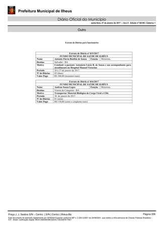 Prefeitura Municipal de Ilheus
Diário Oficial do Município
sexta-feira, 27 de janeiro de 2017 | Ano II - Edição nº 00109 | Caderno 1
Outro
Extrato de Diárias para funcionários
Extrato de Diária nº 015/2017
FUNDO MUNICIPAL DE SAÚDE DE ILHÉUS
Nome Antonio Flavio Bonfim de Souza Função Motorista.
Destino Salvador - BA
Motivo Conduzir a paciente Antonieta Lúcia B. de Souza e sua acompanhante para
atendimento no Hospital Manoel Victorino
Período 26 e 27 de janeiro de 2017.
Nº de Diárias 02 (duas)
Valor Pago R$ 300,00 (trezentos reais)
Extrato de Diária nº 016/2017
FUNDO MUNICIPAL DE SAÚDE DE ILHÉUS
Nome Audran Souza Lopes Função Motorista.
Destino Vitoria da Conquista - BA
Motivo Transportar Material Biológico de Carga Viral e CD4.
Período 30 de janeiro de 2017.
Nº de Diárias 01 (uma)
Valor Pago R$ 150,00 (cento e cinqüenta reais)
Praça J. J. Seabra S/N – Centro | S/N | Centro | Ilhéus-Ba Página 006
Este documento foi assinado digitalmente por SERASA Experian conforme MP n. 2.200-2/2001 de 24/08/2001, que institui a infra-estrutura de Chaves Públicas Brasileira -
ICP - Brasil. Cetificação diigital: 6B3A1A6E64EB6C6253C13E436FB179A1
 