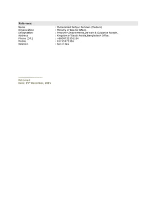 Reference:
Name : Muhammad Safiqur Rahman (Madani)
Organization : Ministry of Islamic Affairs
Designation : Preacher,Endowments,Da’wah & Guidance Riyadh.
Address : Kingdom of Saudi Arabia,Bangladesh Office.
Phone (Off.) : +8800722556184
Mobile : 01715270366
Relation : Son in law
------------------------
Md.Ismail
Date: 19th
December, 2015
 