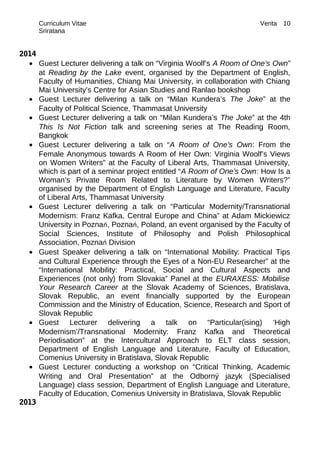 Curriculum Vitae Verita
Sriratana
2014
• Guest Lecturer delivering a talk on “Virginia Woolf’s A Room of One’s Own”
at Reading by the Lake event, organised by the Department of English,
Faculty of Humanities, Chiang Mai University, in collaboration with Chiang
Mai University’s Centre for Asian Studies and Ranlao bookshop
• Guest Lecturer delivering a talk on “Milan Kundera’s The Joke” at the
Faculty of Political Science, Thammasat University
• Guest Lecturer delivering a talk on “Milan Kundera’s The Joke” at the 4th
This Is Not Fiction talk and screening series at The Reading Room,
Bangkok
• Guest Lecturer delivering a talk on “A Room of One’s Own: From the
Female Anonymous towards A Room of Her Own: Virginia Woolf’s Views
on Women Writers” at the Faculty of Liberal Arts, Thammasat University,
which is part of a seminar project entitled “A Room of One’s Own: How Is a
Woman’s Private Room Related to Literature by Women Writers?”
organised by the Department of English Language and Literature, Faculty
of Liberal Arts, Thammasat University
• Guest Lecturer delivering a talk on “Particular Modernity/Transnational
Modernism: Franz Kafka, Central Europe and China” at Adam Mickiewicz
University in Poznań, Poznań, Poland, an event organised by the Faculty of
Social Sciences, Institute of Philosophy and Polish Philosophical
Association, Poznań Division
• Guest Speaker delivering a talk on “International Mobility: Practical Tips
and Cultural Experience through the Eyes of a Non-EU Researcher” at the
“International Mobility: Practical, Social and Cultural Aspects and
Experiences (not only) from Slovakia” Panel at the EURAXESS: Mobilise
Your Research Career at the Slovak Academy of Sciences, Bratislava,
Slovak Republic, an event financially supported by the European
Commission and the Ministry of Education, Science, Research and Sport of
Slovak Republic
• Guest Lecturer delivering a talk on “Particular(ising) ‘High
Modernism’/Transnational Modernity: Franz Kafka and Theoretical
Periodisation” at the Intercultural Approach to ELT class session,
Department of English Language and Literature, Faculty of Education,
Comenius University in Bratislava, Slovak Republic
• Guest Lecturer conducting a workshop on “Critical Thinking, Academic
Writing and Oral Presentation” at the Odborný jazyk (Specialised
Language) class session, Department of English Language and Literature,
Faculty of Education, Comenius University in Bratislava, Slovak Republic
2013
10
 