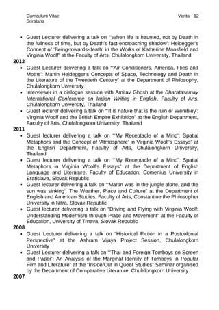 Curriculum Vitae Verita
Sriratana
• Guest Lecturer delivering a talk on “‘When life is haunted, not by Death in
the fullness of time, but by Death's fast-encroaching shadow’: Heidegger's
Concept of ‘Being-towards-death’ in the Works of Katherine Mansfield and
Virginia Woolf” at the Faculty of Arts, Chulalongkorn University, Thailand
2012
• Guest Lecturer delivering a talk on “‘Air Conditioners, America, Flies and
Moths’: Martin Heidegger’s Concepts of Space, Technology and Death in
the Literature of the Twentieth Century” at the Department of Philosophy,
Chulalongkorn University
• Interviewer in a dialogue session with Amitav Ghosh at the Bharatasamay
International Conference on Indian Writing in English, Faculty of Arts,
Chulalongkorn University, Thailand
• Guest lecturer delivering a talk on “‘It is nature that is the ruin of Wembley’:
Virginia Woolf and the British Empire Exhibition” at the English Department,
Faculty of Arts, Chulalongkorn University, Thailand
2011
• Guest lecturer delivering a talk on “‘My Receptacle of a Mind’: Spatial
Metaphors and the Concept of ‘Atmosphere’ in Virginia Woolf’s Essays” at
the English Department, Faculty of Arts, Chulalongkorn University,
Thailand
• Guest lecturer delivering a talk on “‘My Receptacle of a Mind’: Spatial
Metaphors in Virginia Woolf’s Essays” at the Department of English
Language and Literature, Faculty of Education, Comenius University in
Bratislava, Slovak Republic
• Guest lecturer delivering a talk on “‘Martin was in the jungle alone, and the
sun was sinking’: The Weather, Place and Culture” at the Department of
English and American Studies, Faculty of Arts, Constantine the Philosopher
University in Nitra, Slovak Republic
• Guest lecturer delivering a talk on “Driving and Flying with Virginia Woolf:
Understanding Modernism through Place and Movement” at the Faculty of
Education, University of Trnava, Slovak Republic
2008
• Guest Lecturer delivering a talk on “Historical Fiction in a Postcolonial
Perspective” at the Ashram Vijaya Project Session, Chulalongkorn
University
• Guest Lecturer delivering a talk on “‘Thai and Foreign Tomboys on Screen
and Paper’: An Analysis of the Marginal Identity of Tomboys in Popular
Film and Literature” at the “Inside/Out in Queer Studies” Seminar organised
by the Department of Comparative Literature, Chulalongkorn University
2007
12
 