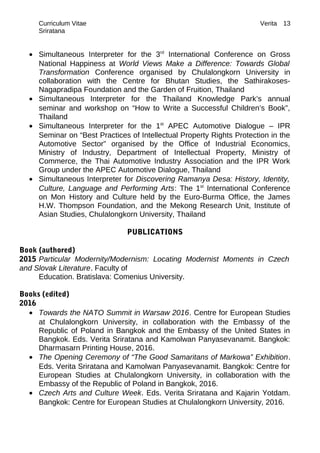 Curriculum Vitae Verita
Sriratana
• Simultaneous Interpreter for the 3rd
International Conference on Gross
National Happiness at World Views Make a Difference: Towards Global
Transformation Conference organised by Chulalongkorn University in
collaboration with the Centre for Bhutan Studies, the Sathirakoses-
Nagapradipa Foundation and the Garden of Fruition, Thailand
• Simultaneous Interpreter for the Thailand Knowledge Park’s annual
seminar and workshop on “How to Write a Successful Children’s Book”,
Thailand
• Simultaneous Interpreter for the 1st
APEC Automotive Dialogue – IPR
Seminar on “Best Practices of Intellectual Property Rights Protection in the
Automotive Sector” organised by the Office of Industrial Economics,
Ministry of Industry, Department of Intellectual Property, Ministry of
Commerce, the Thai Automotive Industry Association and the IPR Work
Group under the APEC Automotive Dialogue, Thailand
• Simultaneous Interpreter for Discovering Ramanya Desa: History, Identity,
Culture, Language and Performing Arts: The 1st
International Conference
on Mon History and Culture held by the Euro-Burma Office, the James
H.W. Thompson Foundation, and the Mekong Research Unit, Institute of
Asian Studies, Chulalongkorn University, Thailand
PUBLICATIONS
Book (authored)
2015 Particular Modernity/Modernism: Locating Modernist Moments in Czech
and Slovak Literature. Faculty of
Education. Bratislava: Comenius University.
Books (edited)
2016
• Towards the NATO Summit in Warsaw 2016. Centre for European Studies
at Chulalongkorn University, in collaboration with the Embassy of the
Republic of Poland in Bangkok and the Embassy of the United States in
Bangkok. Eds. Verita Sriratana and Kamolwan Panyasevanamit. Bangkok:
Dharmasarn Printing House, 2016.
• The Opening Ceremony of “The Good Samaritans of Markowa” Exhibition.
Eds. Verita Sriratana and Kamolwan Panyasevanamit. Bangkok: Centre for
European Studies at Chulalongkorn University, in collaboration with the
Embassy of the Republic of Poland in Bangkok, 2016.
• Czech Arts and Culture Week. Eds. Verita Sriratana and Kajarin Yotdam.
Bangkok: Centre for European Studies at Chulalongkorn University, 2016.
13
 