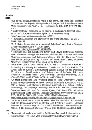 Curriculum Vitae Verita
Sriratana
Articles
2016
• “‘Do as you please, comrades, make a dog of me, spit on me too’: Initiation
Ceremonies, the Rape of History and the Ravages of Political Fanaticism in
Milan Kundera’s The Joke”. . 8. . : , 2559: 145-178. ISBN 978-974-315-
931-2
• “Fundamental(ist) handbook for de-coding, re-coding nine-Element signal
of EXT.R-E-M.ISM” Prachatai English. (17 September 2016).
http://www.prachatai.com/english/node/6572
• “ [Svetlana Alexievich and Stories from the World of Loss]”. 22 2 (-),
2557: 159-187.
• “? ? [Out of Desperation or an as Act of Rebellion?: Why Do the Filipinos
Choose Rodrigo Duterte?]”. . (15 2559).
http://prachatai.org/journal/2016/05/65794
• “Rethinking and Re(-)Membering Czech and Slovak Histories of Violence
and Dissidence through the Historical «Infranovel»”. Dissent! Refracted:
Histories, Aesthetics and Cultures of Dissent. Ed. Ben Dorfman. Political
and Social Change (Vol. 3). Frankfurt am Main; Berlin; Bern; Bruxelles;
New York; Oxford; Wien: Peter Lang, 2016: 165-182.
• “‘But How Can a Wall Protect if it is not a Continuous Structure?’:
Rethinking the Literary Periodization of Modernism in Franz Kafka’s ‘The
Great Wall of China’”. Commanding Words: Essays on the Discursive
Constructions, Manifestations, and Subversions of Authority. Ed. Lynda
Chouiten. Newcastle upon Tyne: Cambridge Scholars Publishing, 2016.
ISBN-13:978-1-4438-8880-6, ISBN-10:1-4438-8880-X
• “‘A Most Bewildering and Whirligig State of Mind’: Alternative Utopian
Space in Virginia Woolf’s Orlando”. Theoria et Historia Scientiarum. Vol 12
(2015): Insights and Outlooks: Cognitive Approaches to Culture, History,
Psychology, and Language Teaching) Journal Eds. Tomasz Komendziński,
Sławomir Wacewicz and Przemysław Żywiczyński. Issue Eds. Mirosława
Buchholtz and Marta Sibiersk. Nicolaus Copernicus University Press, 2016:
127-142. ISSN 0867-4159 (print), ISSN 2392-1196 (online)
http://apcz.pl/czasopisma//index.php/THS/issue/view/764/showToc
• “From ‘God Builders’ to ‘Devil Workers’: The Somatechnics of Embalming
and the Geocorpographies of Central and Eastern Europe’s Holocaust
Tourism in Jáchym Topol’s The Devil’s Workshop”. Somatechnics 6.1
(2016): 9–23. Edinburgh University Press. DOI: 10.3366/soma.2016.0171
2015
• “Transnational Modernism and the Problem of Temporal Spatialisation in
Franz Kafka’s ‘The Great Wall of China [Transnarodowy modernizm a
14
 