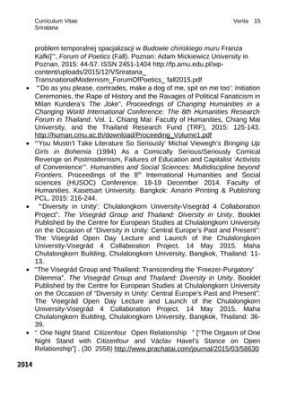Curriculum Vitae Verita
Sriratana
problem temporalnej spacjalizacji w Budowie chińskiego muru Franza
Kafki]’”, Forum of Poetics (Fall). Poznan: Adam Mickiewicz University in
Poznan, 2015: 44-57. ISSN 2451-1404 http://fp.amu.edu.pl/wp-
content/uploads/2015/12/VSriratana_
TransnationalModernism_ForumOfPoetics_ fall2015.pdf
• “‘Do as you please, comrades, make a dog of me, spit on me too’: Initiation
Ceremonies, the Rape of History and the Ravages of Political Fanaticism in
Milan Kundera’s The Joke”. Proceedings of Changing Humanities in a
Changing World International Conference: The 8th Humanities Research
Forum in Thailand. Vol. 1. Chiang Mai: Faculty of Humanities, Chiang Mai
University, and the Thailand Research Fund (TRF), 2015: 125-143.
http://human.cmu.ac.th/download/Proceeding_Volume1.pdf
• “‘You Mustn’t Take Literature So Seriously’ Michal Viewegh’s Bringing Up
Girls in Bohemia (1994) As a Comically Serious/Seriously Comical
Revenge on Postmodernism, Failures of Education and Capitalist ‘Activists
of Convenience’”. Humanities and Social Sciences: Multidiscipline beyond
Frontiers. Proceedings of the 8th
International Humanities and Social
sciences (HUSOC) Conference. 18-19 December 2014. Faculty of
Humanities. Kasetsart University. Bangkok: Amarin Printing & Publishing
PCL, 2015: 216-244.
• “‘Diversity in Unity’: Chulalongkorn University-Visegrád 4 Collaboration
Project”. The Visegrád Group and Thailand: Diversity in Unity. Booklet
Published by the Centre for European Studies at Chulalongkorn University
on the Occasion of “Diversity in Unity: Central Europe’s Past and Present”:
The Visegrád Open Day Lecture and Launch of the Chulalongkorn
University-Visegrád 4 Collaboration Project. 14 May 2015. Maha
Chulalongkorn Building, Chulalongkorn University, Bangkok, Thailand: 11-
13.
• “The Visegrád Group and Thailand: Transcending the ‘Freezer-Purgatory’
Dilemma”. The Visegrád Group and Thailand: Diversity in Unity. Booklet
Published by the Centre for European Studies at Chulalongkorn University
on the Occasion of “Diversity in Unity: Central Europe’s Past and Present”:
The Visegrád Open Day Lecture and Launch of the Chulalongkorn
University-Visegrád 4 Collaboration Project. 14 May 2015. Maha
Chulalongkorn Building, Chulalongkorn University, Bangkok, Thailand: 36-
39.
• “ One Night Stand Citizenfour Open Relationship ” [“The Orgasm of One
Night Stand with Citizenfour and Václav Havel’s Stance on Open
Relationship”] . (30 2558) http://www.prachatai.com/journal/2015/03/58630
2014
15
 