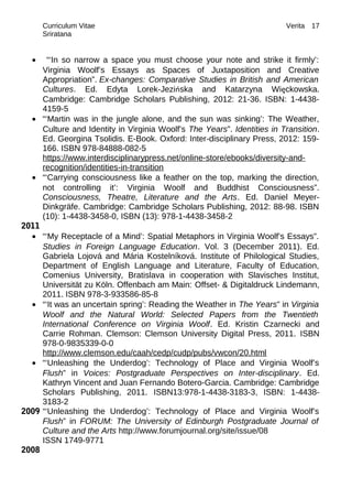 Curriculum Vitae Verita
Sriratana
• “‘In so narrow a space you must choose your note and strike it firmly’:
Virginia Woolf’s Essays as Spaces of Juxtaposition and Creative
Appropriation”. Ex-changes: Comparative Studies in British and American
Cultures. Ed. Edyta Lorek-Jezińska and Katarzyna Więckowska.
Cambridge: Cambridge Scholars Publishing, 2012: 21-36. ISBN: 1-4438-
4159-5
• “‘Martin was in the jungle alone, and the sun was sinking’: The Weather,
Culture and Identity in Virginia Woolf’s The Years”. Identities in Transition.
Ed. Georgina Tsolidis. E-Book. Oxford: Inter-disciplinary Press, 2012: 159-
166. ISBN 978-84888-082-5
https://www.interdisciplinarypress.net/online-store/ebooks/diversity-and-
recognition/identities-in-transition
• “‘Carrying consciousness like a feather on the top, marking the direction,
not controlling it’: Virginia Woolf and Buddhist Consciousness”.
Consciousness, Theatre, Literature and the Arts. Ed. Daniel Meyer-
Dinkgräfe. Cambridge: Cambridge Scholars Publishing, 2012: 88-98. ISBN
(10): 1-4438-3458-0, ISBN (13): 978-1-4438-3458-2
2011
• “‘My Receptacle of a Mind’: Spatial Metaphors in Virginia Woolf’s Essays”.
Studies in Foreign Language Education. Vol. 3 (December 2011). Ed.
Gabriela Lojová and Mária Kostelníková. Institute of Philological Studies,
Department of English Language and Literature, Faculty of Education,
Comenius University, Bratislava in cooperation with Slavisches Institut,
Universität zu Köln. Offenbach am Main: Offset- & Digitaldruck Lindemann,
2011. ISBN 978-3-933586-85-8
• “‘It was an uncertain spring’: Reading the Weather in The Years” in Virginia
Woolf and the Natural World: Selected Papers from the Twentieth
International Conference on Virginia Woolf. Ed. Kristin Czarnecki and
Carrie Rohman. Clemson: Clemson University Digital Press, 2011. ISBN
978-0-9835339-0-0
http://www.clemson.edu/caah/cedp/cudp/pubs/vwcon/20.html
• “‘Unleashing the Underdog’: Technology of Place and Virginia Woolf’s
Flush” in Voices: Postgraduate Perspectives on Inter-disciplinary. Ed.
Kathryn Vincent and Juan Fernando Botero-Garcia. Cambridge: Cambridge
Scholars Publishing, 2011. ISBN13:978-1-4438-3183-3, ISBN: 1-4438-
3183-2
2009 “‘Unleashing the Underdog’: Technology of Place and Virginia Woolf’s
Flush” in FORUM: The University of Edinburgh Postgraduate Journal of
Culture and the Arts http://www.forumjournal.org/site/issue/08
ISSN 1749-9771
2008
17
 