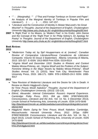 Curriculum Vitae Verita
Sriratana
• “” : (Marginality) “” (“‘Thai and Foreign Tomboys on Screen and Paper’:
An Analysis of the Marginal Identity of Tomboys in Popular Film and
Literature”). 1 : . , . 1 . : , 2551: 147-157.
• “Literature and the Construction of Identity in Alistair MacLeod’s No Great
Mischief” in Thoughts: Journal of the Department of English, Chulalongkorn
University http://www.arts.chula.ac.th/~english/documents/thoughts08.html
2007 “A ‘Right Poet’ in his Means, (a ‘Modern Poet’ in his Ends): John Donne
and the Concept of the ‘Right Poet’ in Sir Philip Sidney’s An Apology for
Poetry” in Thoughts: Journal of the Department of English, Chulalongkorn
University http://www.arts.chula.ac.th/~english/documents/thoughts07.html
Book Reviews
2015
• “Modernism Today ed. by Sjef Houppermans et al. (review)”. Canadian
Review of Comparative Literature/Revue Canadienne de Littérature
Comparée. Volume 42 (Issue 3 September). Alberta: University of Alberta,
2015: 325-327. E-ISSN: 1913-9659 Print ISSN: 0319-051X
• “Virginia Woolf and December 1910: Studies in Rhetoric and Context
Makiko Minow-Pinkney, ed.; Virginia Woolf and the Problem of the Subject:
Feminine Writing in the Major Novels by Makiko Minow-Pinkney”. Woolf
Studies Annual. Vol. 21 (2015). New York City; Westchester: Pace
University Press, 2015: 166-171. ISBN: 978-1-935625-19-3 ISSN: 1080-
9317
2013
• “New Revision of Modernist Literature and the Desire for Life in Death: A
Review on Martin Hägglund’s Dying
for Time: Proust, Woolf, Nabokov”. Thoughts: Journal of the Department of
English, Chulalongkorn University. (2013): 133-135.
• Etkind, Alexander. Internal Colonization: Russia’s Imperial Experience.
Cambridge: Polity Press, 2011. 264 pp. ISBN: 9780745651309.
Consciousness, Literature and the Arts. Vol. 14. No. 3 (December 2013).
Lincoln School of Performing Arts, University of Lincoln. ISSN 1470-5648
http://blackboard.lincoln.ac.uk/bbcswebdav/users/dmeyerdinkgrafe/current/
etkind.html
• Hägglund, Martin. Dying for Time: Proust, Woolf, Nabokov. Cambridge,
Massachusetts: Harvard University Press, 2012. 197pp. ISBN:
9780674066328. Consciousness, Literature and the Arts. Vol. 14. No. 1
(April 2013). Lincoln School of Performing Arts, University of Lincoln. ISSN
1470-5648
http://blackboard.lincoln.ac.uk/bbcswebdav/users/dmeyerdinkgrafe/archive/
h%C3%A4gglund.html
18
 
