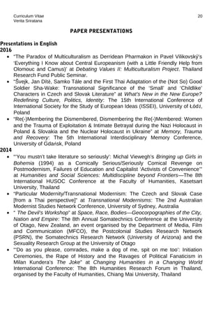 Curriculum Vitae
Verita Sriratana
PAPER PRESENTATIONS
Presentations in English
2016
• “The Paradox of Multiculturalism as Derridean Pharmakon in Pavel Vilikovský’s
‘Everything I Know about Central Europeanism (with a Little Friendly Help from
Olomouc and Camus)’ at Debating Values II: Multiculturalism Project. Thailand
Research Fund Public Seminar.
• “Švejk, Jan Dítě, Samko Tále and the First Thai Adaptation of the (Not So) Good
Soldier Sha-Wake: Transnational Significance of the ‘Small’ and ‘Childlike’
Characters in Czech and Slovak Literature” at What’s New in the New Europe?
Redefining Culture, Politics, Identity: The 15th International Conference of
International Society for the Study of European Ideas (ISSEI), University of Łódź,
Poland
• “Re(-)Membering the Dismembered, Dismembering the Re(-)Membered: Women
and the Trauma of Exploitation & Intimate Betrayal during the Nazi Holocaust in
Poland & Slovakia and the Nuclear Holocaust in Ukraine” at Memory, Trauma
and Recovery: The 5th International Interdisciplinary Memory Conference,
University of Gdańsk, Poland
2014
• “‘You mustn’t take literature so seriously’: Michal Viewegh’s Bringing up Girls in
Bohemia (1994) as a Comically Serious/Seriously Comical Revenge on
Postmodernism, Failures of Education and Capitalist ‘Activists of Convenience’”
at Humanities and Social Sciences: Multidiscipline beyond Frontiers—The 8th
International HUSOC Conference at the Faculty of Humanities, Kasetsart
University, Thailand
• “Particular Modernity/Transnational Modernism: The Czech and Slovak Case
[from a Thai perspective]” at Transnational Modernisms: The 2nd Australian
Modernist Studies Network Conference, University of Sydney, Australia
• “ The Devil’s Workshop” at Space, Race, Bodies—Geocorpographies of the City,
Nation and Empire: The 8th Annual Somatechnics Conference at the University
of Otago, New Zealand, an event organised by the Department of Media, Film
and Communication (MFCO), the Postcolonial Studies Research Network
(PSRN), the Somatechnics Research Network (University of Arizona) and the
Sexuality Research Group at the University of Otago
• “‘Do as you please, comrades, make a dog of me, spit on me too’: Initiation
Ceremonies, the Rape of History and the Ravages of Political Fanaticism in
Milan Kundera’s The Joke” at Changing Humanities in a Changing World
International Conference: The 8th Humanities Research Forum in Thailand,
organised by the Faculty of Humanities, Chiang Mai University, Thailand
20
 