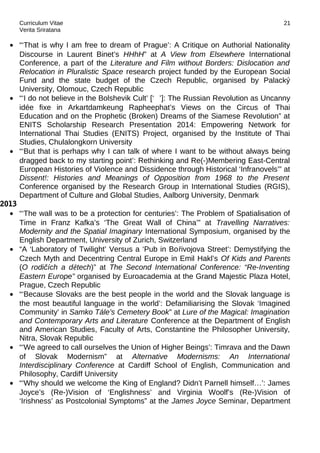 Curriculum Vitae
Verita Sriratana
• “‘That is why I am free to dream of Prague’: A Critique on Authorial Nationality
Discourse in Laurent Binet’s HHhH” at A View from Elsewhere International
Conference, a part of the Literature and Film without Borders: Dislocation and
Relocation in Pluralistic Space research project funded by the European Social
Fund and the state budget of the Czech Republic, organised by Palacký
University, Olomouc, Czech Republic
• “‘I do not believe in the Bolshevik Cult’ [‘ ’]: The Russian Revolution as Uncanny
idée fixe in Arkartdamkeung Rapheephat’s Views on the Circus of Thai
Education and on the Prophetic (Broken) Dreams of the Siamese Revolution” at
ENITS Scholarship Research Presentation 2014: Empowering Network for
International Thai Studies (ENITS) Project, organised by the Institute of Thai
Studies, Chulalongkorn University
• “‘But that is perhaps why I can talk of where I want to be without always being
dragged back to my starting point’: Rethinking and Re(-)Membering East-Central
European Histories of Violence and Dissidence through Historical ‘Infranovels’” at
Dissent!: Histories and Meanings of Opposition from 1968 to the Present
Conference organised by the Research Group in International Studies (RGIS),
Department of Culture and Global Studies, Aalborg University, Denmark
2013
• “‘The wall was to be a protection for centuries’: The Problem of Spatialisation of
Time in Franz Kafka’s ‘The Great Wall of China’” at Travelling Narratives:
Modernity and the Spatial Imaginary International Symposium, organised by the
English Department, University of Zurich, Switzerland
• “A ‘Laboratory of Twilight’ Versus a ‘Pub in Bořivojova Street’: Demystifying the
Czech Myth and Decentring Central Europe in Emil Hakl’s Of Kids and Parents
(O rodičích a dětech)” at The Second International Conference: “Re-Inventing
Eastern Europe” organised by Euroacademia at the Grand Majestic Plaza Hotel,
Prague, Czech Republic
• “‘Because Slovaks are the best people in the world and the Slovak language is
the most beautiful language in the world’: Defamiliarising the Slovak ‘Imagined
Community’ in Samko Tále’s Cemetery Book” at Lure of the Magical: Imagination
and Contemporary Arts and Literature Conference at the Department of English
and American Studies, Faculty of Arts, Constantine the Philosopher University,
Nitra, Slovak Republic
• “‘We agreed to call ourselves the Union of Higher Beings’: Timrava and the Dawn
of Slovak Modernism” at Alternative Modernisms: An International
Interdisciplinary Conference at Cardiff School of English, Communication and
Philosophy, Cardiff University
• “‘Why should we welcome the King of England? Didn’t Parnell himself…’: James
Joyce’s (Re-)Vision of ‘Englishness’ and Virginia Woolf’s (Re-)Vision of
‘Irishness’ as Postcolonial Symptoms” at the James Joyce Seminar, Department
21
 
