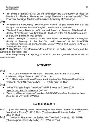 Curriculum Vitae
Verita Sriratana
• “‘I’m going to Bangk(c)o(c)k’: On the Technology and Construction of Place” at
Solutions for Thailand: How can we change Thailand in the next decade?: The
2nd
Annual Samaggi Academic Conference, University of Cambridge
2008
• “‘Unleashing the Underdog’: Technology of Place in Virginia Woolf’s Flush” at the
Postgraduate Forum, School of English, University of St Andrews
• “‘Thai and Foreign Tomboys on Screen and Paper’: An Analysis of the Marginal
Identity of Tomboys in Popular Film and Literature” at the 1st Annual Conference
on Sexuality Studies in Thai Society
• “‘Thai and Foreign Tomboys on Screen and Paper’: An Analysis of the Marginal
Identity of Tomboys in Popular Film and Literature” at the CUASEAN
International Conference on “Language, Literary Works and Culture in ASEAN:
Diversity in the Unity”
2006 “A ‘Right Poet’ in His Means (a ‘Modern Poet’ in His Ends): John Donne and the
Concept of the ‘Right Poet’
in Sir Philip Sidney’s An Apology for Poetry” on the English department’s annual
academic forum
INTERVIEWS
2016
• "The Good Samaritans of Markowa [“The Good Samaritans of Markowa”
Exhibition]" Pop Culture 3 2559 20.35 . 34
• “‘’ ‘ ’: [Duterte is not Donald Trump: An Analysis of the Philippine Presidential
Election]”. "ASEAN Community" ( ). 2559 ( 376 ) (in Thai)
2015
• “Indian Writing in English” aired on Thai PBS News on 3 June 2015
https://youtu.be/2Y0mUPceMLY (in Thai)
• “Czech and Slovak Literature” aired on CCISUM Chronicle online journal (May
2015 issue), University of Malaya
RADIO BROADCASTS
2015 “: [I am also looking forward to studying life in Bohemia: Jose Rizal and Lessons
from Central Europe]” . 101.5 MHz (Chulalongkorn University Radio) . 17 ..
2558 (in Thai)
2013 “: [Modernist Literature from Early to Mid-Twentieth Century]”. . 101.5 MHz
(Chulalongkorn University Radio) . 9 .. 2556 (in Thai)
24
 