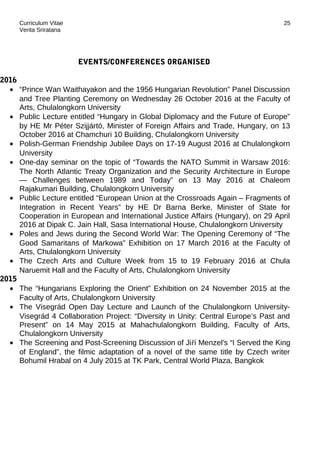 Curriculum Vitae
Verita Sriratana
EVENTS/CONFERENCES ORGANISED
2016
• “Prince Wan Waithayakon and the 1956 Hungarian Revolution” Panel Discussion
and Tree Planting Ceremony on Wednesday 26 October 2016 at the Faculty of
Arts, Chulalongkorn University
• Public Lecture entitled “Hungary in Global Diplomacy and the Future of Europe”
by HE Mr Péter Szijjártó, Minister of Foreign Affairs and Trade, Hungary, on 13
October 2016 at Chamchuri 10 Building, Chulalongkorn University
• Polish-German Friendship Jubilee Days on 17-19 August 2016 at Chulalongkorn
University
• One-day seminar on the topic of “Towards the NATO Summit in Warsaw 2016:
The North Atlantic Treaty Organization and the Security Architecture in Europe
— Challenges between 1989 and Today” on 13 May 2016 at Chaleom
Rajakumari Building, Chulalongkorn University
• Public Lecture entitled “European Union at the Crossroads Again – Fragments of
Integration in Recent Years” by HE Dr Barna Berke, Minister of State for
Cooperation in European and International Justice Affairs (Hungary), on 29 April
2016 at Dipak C. Jain Hall, Sasa International House, Chulalongkorn University
• Poles and Jews during the Second World War: The Opening Ceremony of “The
Good Samaritans of Markowa” Exhibition on 17 March 2016 at the Faculty of
Arts, Chulalongkorn University
• The Czech Arts and Culture Week from 15 to 19 February 2016 at Chula
Naruemit Hall and the Faculty of Arts, Chulalongkorn University
2015
• The “Hungarians Exploring the Orient” Exhibition on 24 November 2015 at the
Faculty of Arts, Chulalongkorn University
• The Visegrád Open Day Lecture and Launch of the Chulalongkorn University-
Visegrád 4 Collaboration Project: “Diversity in Unity: Central Europe’s Past and
Present” on 14 May 2015 at Mahachulalongkorn Building, Faculty of Arts,
Chulalongkorn University
• The Screening and Post-Screening Discussion of Jiří Menzel's “I Served the King
of England”, the filmic adaptation of a novel of the same title by Czech writer
Bohumil Hrabal on 4 July 2015 at TK Park, Central World Plaza, Bangkok
25
 