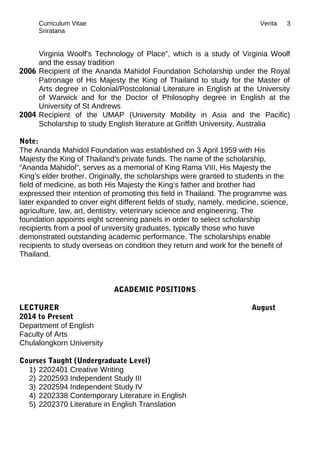 Curriculum Vitae Verita
Sriratana
Virginia Woolf’s Technology of Place”, which is a study of Virginia Woolf
and the essay tradition
2006 Recipient of the Ananda Mahidol Foundation Scholarship under the Royal
Patronage of His Majesty the King of Thailand to study for the Master of
Arts degree in Colonial/Postcolonial Literature in English at the University
of Warwick and for the Doctor of Philosophy degree in English at the
University of St Andrews
2004 Recipient of the UMAP (University Mobility in Asia and the Pacific)
Scholarship to study English literature at Griffith University, Australia
Note:
The Ananda Mahidol Foundation was established on 3 April 1959 with His
Majesty the King of Thailand’s private funds. The name of the scholarship,
“Ananda Mahidol”, serves as a memorial of King Rama VIII, His Majesty the
King’s elder brother. Originally, the scholarships were granted to students in the
field of medicine, as both His Majesty the King’s father and brother had
expressed their intention of promoting this field in Thailand. The programme was
later expanded to cover eight different fields of study, namely, medicine, science,
agriculture, law, art, dentistry, veterinary science and engineering. The
foundation appoints eight screening panels in order to select scholarship
recipients from a pool of university graduates, typically those who have
demonstrated outstanding academic performance. The scholarships enable
recipients to study overseas on condition they return and work for the benefit of
Thailand.
ACADEMIC POSITIONS
LECTURER August
2014 to Present
Department of English
Faculty of Arts
Chulalongkorn University
Courses Taught (Undergraduate Level)
1) 2202401 Creative Writing
2) 2202593 Independent Study III
3) 2202594 Independent Study IV
4) 2202338 Contemporary Literature in English
5) 2202370 Literature in English Translation
3
 