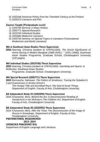 Curriculum Vitae Verita
Sriratana
6) 2202446 American Poetry from the Twentieth Century to the Present
7) 2202372 Literature and Film
Courses Taught (Postgraduate Level)
1) 2202769 Seminar in Major Writers
2) 2202771 Special Research
3) 2015750 Individual Studies
4) 2202684 Modernist Literature
5) 2202705 Seminar on Special Topics in Literature (Transnational
Modernism and World Literature)
MA in Southeast Asian Studies Thesis Supervision
2016 Warning, Christina (student id: 5787611920). The Social Significance of
Horse Racing in Modern Bangkok (1868-1925) [ '' (2411-2468)]. Southeast
Asian Studies Programme, Graduate School, Chulalongkorn University
(132 pages).
MA Individual Studies (2015750) Thesis Supervision
2015 Warning, Christina (student id: 5787611920). Gambling and Sports: A
Reflection. Southeast Asian Studies
Programme, Graduate School, Chulalongkorn University.
MA Special Research (2202771) Thesis Supervision
2014 Bunruecha, Sattrawut. The Politics of Smallness: Tracing the Subaltern’s
Lived Experiences in Amitav Ghosh’s
The Hungry Tide and Arundhati Roy’s The God of Small Things.
Department of English. Faculty of Arts, Chulalongkorn University.
BA Independent Study IV (2202594) Thesis Supervision
2015 Charoensit, Akira. Behind the Act: A Deconstructive Reading of
Fanaticisms in Ian McEwan’s The Children Act. Department of English.
Faculty of Arts, Chulalongkorn University.
BA Independent Study III (2202593) Thesis Supervision
2014 Charoensit, Akira. After the Thaw: The Deconstruction of the Image of
Russia in Snowdrops. Department of English. Faculty of Arts,
Chulalongkorn University.
POSTDOCTORAL RESEARCHER
2013- 2014
(VEDECKÁ PRACOVNÍ KA)Č
Department of English Language and Literature
4
 