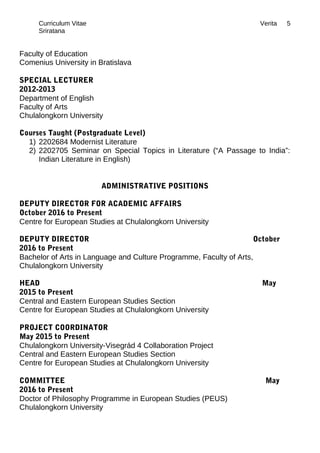 Curriculum Vitae Verita
Sriratana
Faculty of Education
Comenius University in Bratislava
SPECIAL LECTURER
2012-2013
Department of English
Faculty of Arts
Chulalongkorn University
Courses Taught (Postgraduate Level)
1) 2202684 Modernist Literature
2) 2202705 Seminar on Special Topics in Literature (“A Passage to India”:
Indian Literature in English)
ADMINISTRATIVE POSITIONS
DEPUTY DIRECTOR FOR ACADEMIC AFFAIRS
October 2016 to Present
Centre for European Studies at Chulalongkorn University
DEPUTY DIRECTOR October
2016 to Present
Bachelor of Arts in Language and Culture Programme, Faculty of Arts,
Chulalongkorn University
HEAD May
2015 to Present
Central and Eastern European Studies Section
Centre for European Studies at Chulalongkorn University
PROJECT COORDINATOR
May 2015 to Present
Chulalongkorn University-Visegrád 4 Collaboration Project
Central and Eastern European Studies Section
Centre for European Studies at Chulalongkorn University
COMMITTEE May
2016 to Present
Doctor of Philosophy Programme in European Studies (PEUS)
Chulalongkorn University
5
 