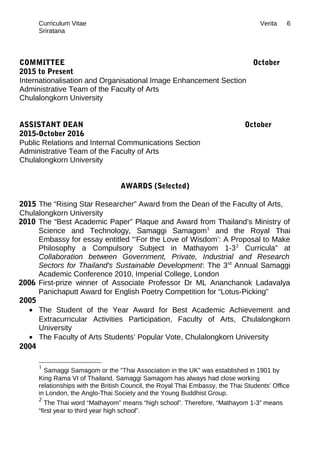Curriculum Vitae Verita
Sriratana
COMMITTEE October
2015 to Present
Internationalisation and Organisational Image Enhancement Section
Administrative Team of the Faculty of Arts
Chulalongkorn University
ASSISTANT DEAN October
2015-October 2016
Public Relations and Internal Communications Section
Administrative Team of the Faculty of Arts
Chulalongkorn University
AWARDS (Selected)
2015 The “Rising Star Researcher” Award from the Dean of the Faculty of Arts,
Chulalongkorn University
2010 The “Best Academic Paper” Plaque and Award from Thailand’s Ministry of
Science and Technology, Samaggi Samagom1
and the Royal Thai
Embassy for essay entitled “‘For the Love of Wisdom’: A Proposal to Make
Philosophy a Compulsory Subject in Mathayom 1-32
Curricula” at
Collaboration between Government, Private, Industrial and Research
Sectors for Thailand's Sustainable Development: The 3rd
Annual Samaggi
Academic Conference 2010, Imperial College, London
2006 First-prize winner of Associate Professor Dr ML Ananchanok Ladavalya
Panichaputt Award for English Poetry Competition for “Lotus-Picking”
2005
• The Student of the Year Award for Best Academic Achievement and
Extracurricular Activities Participation, Faculty of Arts, Chulalongkorn
University
• The Faculty of Arts Students’ Popular Vote, Chulalongkorn University
2004
1
Samaggi Samagom or the “Thai Association in the UK” was established in 1901 by
King Rama VI of Thailand. Samaggi Samagom has always had close working
relationships with the British Council, the Royal Thai Embassy, the Thai Students’ Office
in London, the Anglo-Thai Society and the Young Buddhist Group.
2
The Thai word “Mathayom” means “high school”. Therefore, “Mathayom 1-3” means
“first year to third year high school”.
6
 