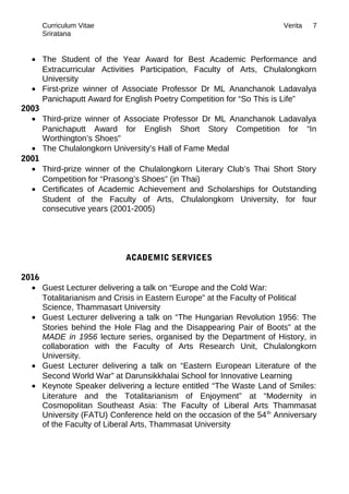 Curriculum Vitae Verita
Sriratana
• The Student of the Year Award for Best Academic Performance and
Extracurricular Activities Participation, Faculty of Arts, Chulalongkorn
University
• First-prize winner of Associate Professor Dr ML Ananchanok Ladavalya
Panichaputt Award for English Poetry Competition for “So This is Life”
2003
• Third-prize winner of Associate Professor Dr ML Ananchanok Ladavalya
Panichaputt Award for English Short Story Competition for “In
Worthington’s Shoes”
• The Chulalongkorn University’s Hall of Fame Medal
2001
• Third-prize winner of the Chulalongkorn Literary Club’s Thai Short Story
Competition for “Prasong’s Shoes” (in Thai)
• Certificates of Academic Achievement and Scholarships for Outstanding
Student of the Faculty of Arts, Chulalongkorn University, for four
consecutive years (2001-2005)
ACADEMIC SERVICES
2016
• Guest Lecturer delivering a talk on “Europe and the Cold War:
Totalitarianism and Crisis in Eastern Europe” at the Faculty of Political
Science, Thammasart University
• Guest Lecturer delivering a talk on “The Hungarian Revolution 1956: The
Stories behind the Hole Flag and the Disappearing Pair of Boots” at the
MADE in 1956 lecture series, organised by the Department of History, in
collaboration with the Faculty of Arts Research Unit, Chulalongkorn
University.
• Guest Lecturer delivering a talk on “Eastern European Literature of the
Second World War” at Darunsikkhalai School for Innovative Learning
• Keynote Speaker delivering a lecture entitled “The Waste Land of Smiles:
Literature and the Totalitarianism of Enjoyment” at “Modernity in
Cosmopolitan Southeast Asia: The Faculty of Liberal Arts Thammasat
University (FATU) Conference held on the occasion of the 54th
Anniversary
of the Faculty of Liberal Arts, Thammasat University
7
 