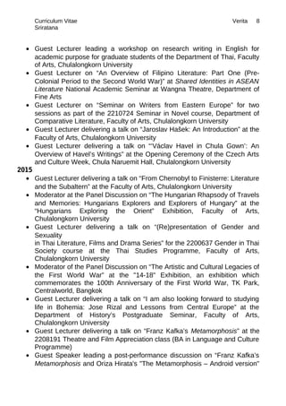 Curriculum Vitae Verita
Sriratana
• Guest Lecturer leading a workshop on research writing in English for
academic purpose for graduate students of the Department of Thai, Faculty
of Arts, Chulalongkorn University
• Guest Lecturer on “An Overview of Filipino Literature: Part One (Pre-
Colonial Period to the Second World War)” at Shared Identities in ASEAN
Literature National Academic Seminar at Wangna Theatre, Department of
Fine Arts
• Guest Lecturer on “Seminar on Writers from Eastern Europe” for two
sessions as part of the 2210724 Seminar in Novel course, Department of
Comparative Literature, Faculty of Arts, Chulalongkorn University
• Guest Lecturer delivering a talk on “Jaroslav Hašek: An Introduction” at the
Faculty of Arts, Chulalongkorn University
• Guest Lecturer delivering a talk on “‘Václav Havel in Chula Gown’: An
Overview of Havel’s Writings” at the Opening Ceremony of the Czech Arts
and Culture Week, Chula Naruemit Hall, Chulalongkorn University
2015
• Guest Lecturer delivering a talk on “From Chernobyl to Finisterre: Literature
and the Subaltern” at the Faculty of Arts, Chulalongkorn University
• Moderator at the Panel Discussion on “The Hungarian Rhapsody of Travels
and Memories: Hungarians Explorers and Explorers of Hungary” at the
“Hungarians Exploring the Orient” Exhibition, Faculty of Arts,
Chulalongkorn University
• Guest Lecturer delivering a talk on “(Re)presentation of Gender and
Sexuality
in Thai Literature, Films and Drama Series” for the 2200637 Gender in Thai
Society course at the Thai Studies Programme, Faculty of Arts,
Chulalongkorn University
• Moderator of the Panel Discussion on “The Artistic and Cultural Legacies of
the First World War” at the "14-18" Exhibition, an exhibition which
commemorates the 100th Anniversary of the First World War, TK Park,
Centralworld, Bangkok
• Guest Lecturer delivering a talk on “I am also looking forward to studying
life in Bohemia: Jose Rizal and Lessons from Central Europe” at the
Department of History’s Postgraduate Seminar, Faculty of Arts,
Chulalongkorn University
• Guest Lecturer delivering a talk on “Franz Kafka’s Metamorphosis” at the
2208191 Theatre and Film Appreciation class (BA in Language and Culture
Programme)
• Guest Speaker leading a post-performance discussion on “Franz Kafka’s
Metamorphosis and Oriza Hirata's "The Metamorphosis – Android version"
8
 