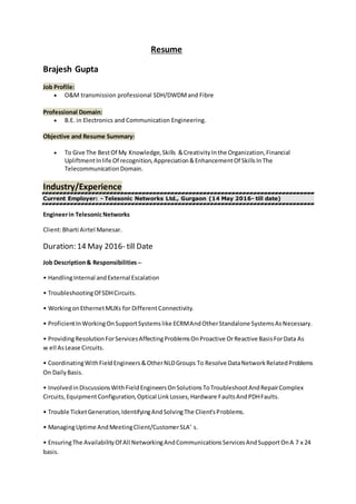 Resume
Brajesh Gupta
Job Profile:
 O&M transmission professional SDH/DWDMand Fibre
Professional Domain:
 B.E. in Electronics and Communication Engineering.
Objective and Resume Summary:
 To Give The BestOf My Knowledge,Skills &CreativityInthe Organization,Financial
UpliftmentInlife Of recognition,Appreciation&EnhancementOf SkillsInThe
TelecommunicationDomain.
Industry/Experience
Current Employer: - Telesonic Networks Ltd., Gurgaon (14 May 2016- till date)
Engineerin TelesonicNetworks
Client:Bharti Airtel Manesar.
Duration: 14 May 2016- till Date
Job Description& Responsibilities –
• HandlingInternal andExternal Escalation
• TroubleshootingOf SDHCircuits.
• WorkingonEthernetMUXs for DifferentConnectivity.
• ProficientInWorkingOnSupportSystemslike ECRMAndOtherStandalone SystemsAsNecessary.
• ProvidingResolutionForServicesAffectingProblemsOnProactive OrReactive BasisForData As
w ell AsLease Circuits.
• CoordinatingWithFieldEngineers&OtherNLDGroups To Resolve DataNetworkRelatedProblems
On DailyBasis.
• InvolvedinDiscussionsWithFieldEngineersOnSolutionsToTroubleshootAndRepairComplex
Circuits,EquipmentConfiguration,Optical LinkLosses,Hardware FaultsAndPDHFaults.
• Trouble TicketGeneration,IdentifyingAndSolvingThe Client'sProblems.
• ManagingUptime AndMeetingClient/CustomerSLA’ s.
• EnsuringThe AvailabilityOf All NetworkingAndCommunicationsServicesAndSupportOnA 7 x 24
basis.
 