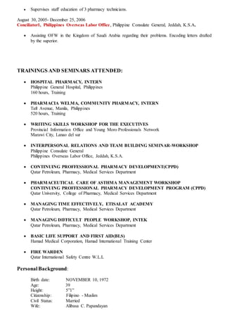  Supervises staff education of 3 pharmacy technicians.
August 30, 2005- December 25, 2006
Conciliator1, Philippines Overseas Labor Office, Philippine Consulate General, Jeddah, K.S.A.
 Assisting OFW in the Kingdom of Saudi Arabia regarding their problems. Encoding letters drafted
by the superior.
TRAININGS AND SEMINARS ATTENDED:
 HOSPITAL PHARMACY, INTERN
Philippine General Hospital, Philippines
160 hours, Training
 PHARMACIA WELMA, COMMUNITY PHARMACY, INTERN
Taft Avenue, Manila, Philippines
520 hours, Training
 WRITING SKILLS WORKSHOP FOR THE EXECUTIVES
Provincial Information Office and Young Moro Professionals Network
Marawi City, Lanao del sur
 INTERPERSONAL RELATIONS AND TEAM BUILDING SEMINAR-WORKSHOP
Philippine Consulate General
Philippines Overseas Labor Office, Jeddah, K.S.A.
 CONTINUING PROFFESSIONAL PHARMACY DEVELOPMENT(CPPD)
Qatar Petroleum, Pharmacy, Medical Services Department
 PHARMACEUTICAL CARE OF ASTHMA MANAGEMENT WORKSHOP
CONTINUING PROFFESSIONAL PHARMACY DEVELOPMENT PROGRAM (CPPD)
Qatar University, College of Pharmacy, Medical Services Department
 MANAGING TIME EFFECTIVELY, ETISALAT ACADEMY
Qatar Petroleum, Pharmacy, Medical Services Department
 MANAGING DIFFICULT PEOPLE WORKSHOP, INTEK
Qatar Petroleum, Pharmacy, Medical Services Department
 BASIC LIFE SUPPORT AND FIRST AID(BLS)
Hamad Medical Corporation, Hamad International Training Center
 FIRE WARDEN
Qatar International Safety Centre W.L.L
Personal Background:
Birth date: NOVEMBER 10, 1972
Age: 39
Height: 5”1”
Citizenship: Filipino - Muslim
Civil Status: Married
Wife: Alibasa C. Papandayan
 