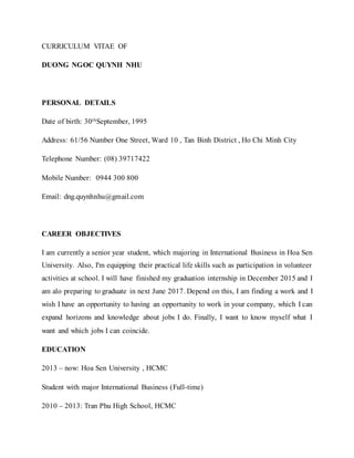 CURRICULUM VITAE OF
DUONG NGOC QUYNH NHU
PERSONAL DETAILS
Date of birth: 30thSeptember, 1995
Address: 61/56 Number One Street, Ward 10 , Tan Binh District , Ho Chi Minh City
Telephone Number: (08) 39717422
Mobile Number: 0944 300 800
Email: dng.quynhnhu@gmail.com
CAREER OBJECTIVES
I am currently a senior year student, which majoring in International Business in Hoa Sen
University. Also, I'm equipping their practical life skills such as participation in volunteer
activities at school. I will have finished my graduation internship in December 2015 and I
am alo preparing to graduate in next June 2017. Depend on this, I am finding a work and I
wish I have an opportunity to having an opportunity to work in your company, which I can
expand horizons and knowledge about jobs I do. Finally, I want to know myself what I
want and which jobs I can coincide.
EDUCATION
2013 – now: Hoa Sen University , HCMC
Student with major International Business (Full-time)
2010 – 2013: Tran Phu High School, HCMC
 