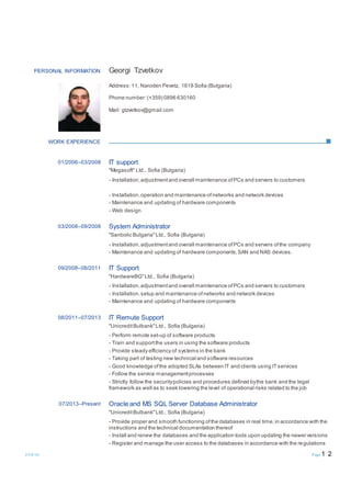 23/8/16 Page 1/ 2
PERSONAL INFORMATION Georgi Tzvetkov
Address: 11, Naroden Pevetz, 1618 Sofia (Bulgaria)
Phone number: (+359) 0896 630160
Mail: gtzvetkov@gmail.com
WORK EXPERIENCE
01/2006–03/2008 IT support
"Megasoft" Ltd., Sofia (Bulgaria)
- Installation,adjustmentand overall maintenance ofPCs and servers to customers
- Installation,operation and maintenance ofnetworks and network devices
- Maintenance and updating of hardware components
- Web design
03/2008–09/2008 System Administrator
"Sanbolic Bulgaria"Ltd., Sofia (Bulgaria)
- Installation,adjustmentand overall maintenance ofPCs and servers ofthe company
- Maintenance and updating of hardware components,SAN and NAS devices.
09/2008–08/2011 IT Support
"HardwareBG"Ltd., Sofia (Bulgaria)
- Installation,adjustmentand overall maintenance ofPCs and servers to customers
- Installation,setup and maintenance ofnetworks and network devices
- Maintenance and updating of hardware components
08/2011–07/2013 IT Remute Support
"UnicreditBulbank"Ltd., Sofia (Bulgaria)
- Perform remote set-up of software products
- Train and supportthe users in using the software products
- Provide steady efficiency of systems in the bank
- Taking part of testing new technical and software resources
- Good knowledge ofthe adopted SLAs between IT and clients using ITservices
- Follow the service managementprocesses
- Strictly follow the securitypolicies and procedures defined bythe bank and the legal
framework as well as to seek lowering the level of operational risks related to the job
07/2013–Present Oracle and MS SQL Server Database Administrator
"UnicreditBulbank"Ltd., Sofia (Bulgaria)
- Provide proper and smooth functioning ofthe databases in real time,in accordance with the
instructions and the technical documentation thereof
- Install and renew the databases and the application tools upon updating the newer versions
- Register and manage the user access to the databases in accordance with the regulations
 