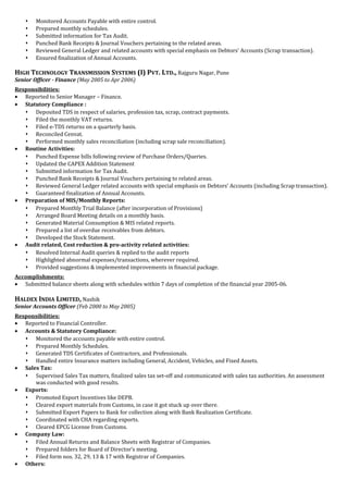  Monitored Accounts Payable with entire control.
 Prepared monthly schedules.
 Submitted information for Tax Audit.
 Punched Bank Receipts & Journal Vouchers pertaining to the related areas.
 Reviewed General Ledger and related accounts with special emphasis on Debtors’ Accounts (Scrap transaction).
 Ensured finalization of Annual Accounts.
HIGH TECHNOLOGY TRANSMISSION SYSTEMS (I) PVT. LTD., Rajguru Nagar, Pune
Senior Officer - Finance (May 2005 to Apr 2006)
Responsibilities:
• Reported to Senior Manager – Finance.
• Statutory Compliance :
 Deposited TDS in respect of salaries, profession tax, scrap, contract payments.
 Filed the monthly VAT returns.
 Filed e-TDS returns on a quarterly basis.
 Reconciled Cenvat.
 Performed monthly sales reconciliation (including scrap sale reconciliation).
• Routine Activities:
 Punched Expense bills following review of Purchase Orders/Queries.
 Updated the CAPEX Addition Statement
 Submitted information for Tax Audit.
 Punched Bank Receipts & Journal Vouchers pertaining to related areas.
 Reviewed General Ledger related accounts with special emphasis on Debtors’ Accounts (including Scrap transaction).
 Guaranteed finalization of Annual Accounts.
• Preparation of MIS/Monthly Reports:
 Prepared Monthly Trial Balance (after incorporation of Provisions)
 Arranged Board Meeting details on a monthly basis.
 Generated Material Consumption & MIS related reports.
 Prepared a list of overdue receivables from debtors.
 Developed the Stock Statement.
• Audit related, Cost reduction & pro-activity related activities:
 Resolved Internal Audit queries & replied to the audit reports
 Highlighted abnormal expenses/transactions, wherever required.
 Provided suggestions & implemented improvements in financial package.
Accomplishments:
• Submitted balance sheets along with schedules within 7 days of completion of the financial year 2005-06.
HALDEX INDIA LIMITED, Nashik
Senior Accounts Officer (Feb 2000 to May 2005)
Responsibilities:
• Reported to Financial Controller.
• Accounts & Statutory Compliance:
 Monitored the accounts payable with entire control.
 Prepared Monthly Schedules.
 Generated TDS Certificates of Contractors, and Professionals.
 Handled entire Insurance matters including General, Accident, Vehicles, and Fixed Assets.
• Sales Tax:
 Supervised Sales Tax matters, finalized sales tax set-off and communicated with sales tax authorities. An assessment
was conducted with good results.
• Exports:
 Promoted Export Incentives like DEPB.
 Cleared export materials from Customs, in case it got stuck up over there.
 Submitted Export Papers to Bank for collection along with Bank Realization Certificate.
 Coordinated with CHA regarding exports.
 Cleared EPCG License from Customs.
• Company Law:
 Filed Annual Returns and Balance Sheets with Registrar of Companies.
 Prepared folders for Board of Director’s meeting.
 Filed form nos. 32, 29, 13 & 17 with Registrar of Companies.
• Others:
 