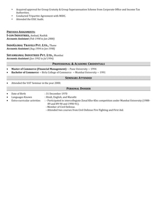  Acquired approval for Group Gratuity & Group Superannuation Scheme from Corporate Office and Income Tax
Authorities.
 Conducted Tripartite Agreement with MIDC.
 Attended the ESIC Audit.
PREVIOUS ASSIGNMENTS:
I-CON INDUSTRIES, Ambad, Nashik
Accounts Assistant (Feb 1998 to Jan 2000)
INDOGLOBAL TRAVELS PVT. LTD., Thane
Accounts Assistant (Aug 1994 to Jan 1998)
SHYAMKAMAL INDUSTRIES PVT. LTD., Mumbai
Accounts Assistant (Jun 1992 to Jul 1994)
PROFESSIONAL & ACADEMIC CREDENTIALS
• Master of Commerce (Financial Management) ~ Pune University ~ 1994
• Bachelor of Commerce ~ Birla College of Commerce ~ Mumbai University ~ 1991
SEMINARS ATTENDED
• Attended the VAT Seminar in the year 2000.
PERSONAL DOSSIER
• Date of Birth : 31 December 1970
• Languages Known : Hindi, English, and Marathi
• Extra-curricular activities : - Participated in intercollegiate Zonal Kho-Kho competition under Mumbai University (1988-
89 and 89-90 and 1990-91).
- Member of Civil Defense.
- Attended two courses from Civil Defense Fire Fighting and First Aid.
 