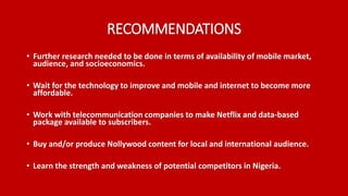 RECOMMENDATIONS
• Further research needed to be done in terms of availability of mobile market,
audience, and socioeconomics.
• Wait for the technology to improve and mobile and internet to become more
affordable.
• Work with telecommunication companies to make Netflix and data-based
package available to subscribers.
• Buy and/or produce Nollywood content for local and international audience.
• Learn the strength and weakness of potential competitors in Nigeria.
 