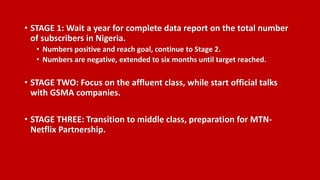 • STAGE 1: Wait a year for complete data report on the total number
of subscribers in Nigeria.
• Numbers positive and reach goal, continue to Stage 2.
• Numbers are negative, extended to six months until target reached.
• STAGE TWO: Focus on the affluent class, while start official talks
with GSMA companies.
• STAGE THREE: Transition to middle class, preparation for MTN-
Netflix Partnership.
 
