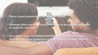 Conclusion
• There is great potential for the Nigerian market.
• However, there are some issues that needs to be resolved for Netflix
to make the next step.
• Once these issues are settled and follow the recommendations,
then they can move forward in creating a digital campaign to grow
their audience and raise revenue.
 
