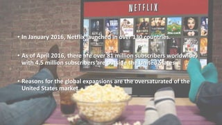 • In January 2016, Netflix launched in over 130 countries.
• As of April 2016, there are over 81 million subscribers worldwide,
with 4.5 million subscribers are outside the United States.
• Reasons for the global expansions are the oversaturated of the
United States market.
 