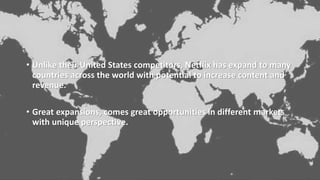 • Unlike their United States competitors, Netflix has expand to many
countries across the world with potential to increase content and
revenue.
• Great expansions, comes great opportunities in different markets
with unique perspective.
 