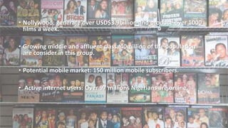 • Nollywood: generate over USD$3.9billion and produce over 1000
films a week.
• Growing middle and affluent class: 40million of the population
are consider in this group.
• Potential mobile market: 150 million mobile subscribers.
• Active internet users: Over 97 millions Nigerians are online.
 