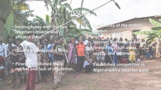 ISSUES
• Inconsistency with the size
Nigerian's middle and
affluent class.
• Quality of Nollywood films.
• Piracy: established black
market and lack of regulation.
• Availability of the mobile
market.
• Internet and mobile data is
limited to urban areas,
spotty, and expensive.
• Established competitors in
Nigeria with a loyal fan base.
 