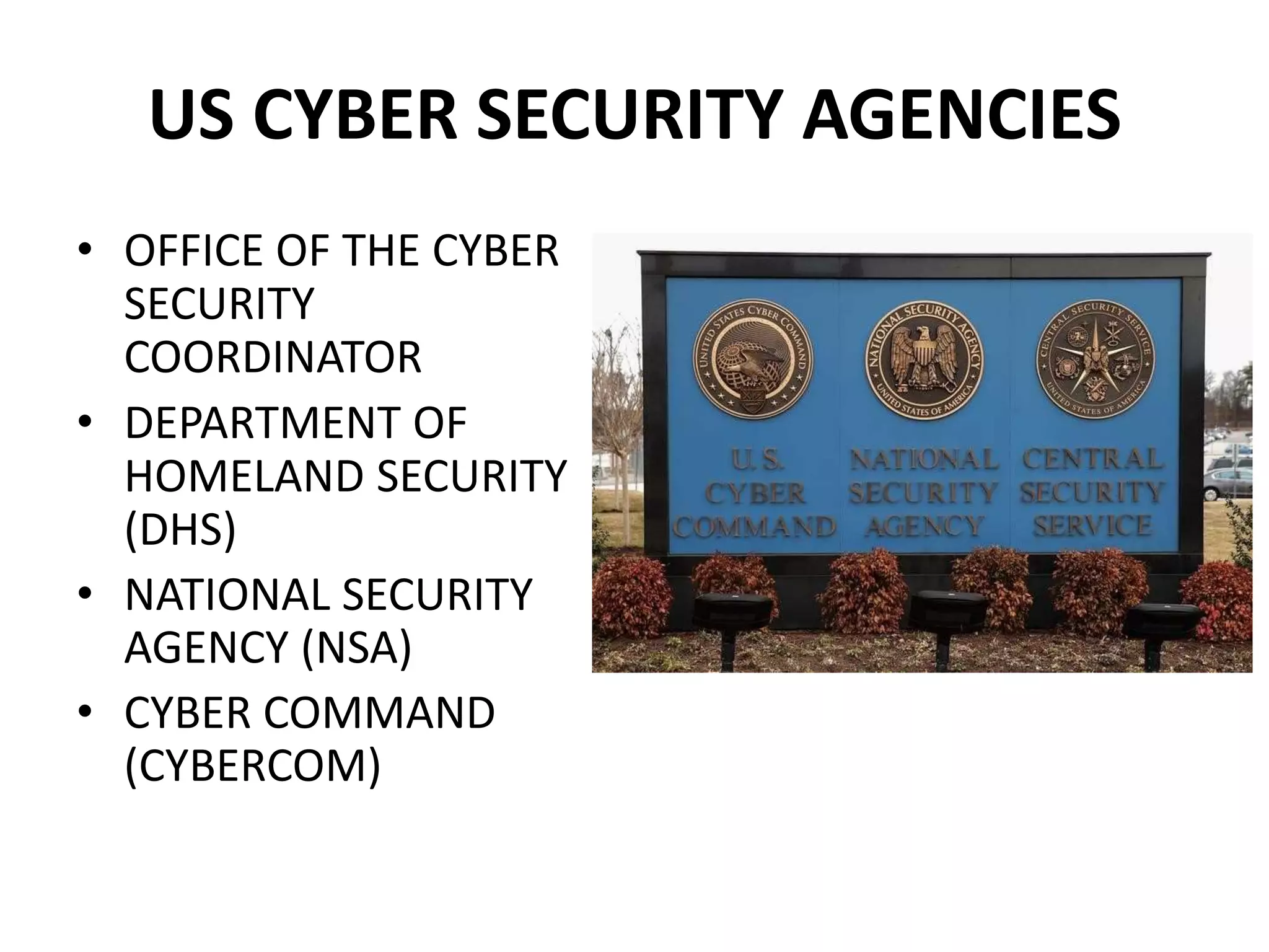 US CYBER SECURITY AGENCIES
• OFFICE OF THE CYBER
SECURITY
COORDINATOR
• DEPARTMENT OF
HOMELAND SECURITY
(DHS)
• NATIONAL SECURITY
AGENCY (NSA)
• CYBER COMMAND
(CYBERCOM)
 