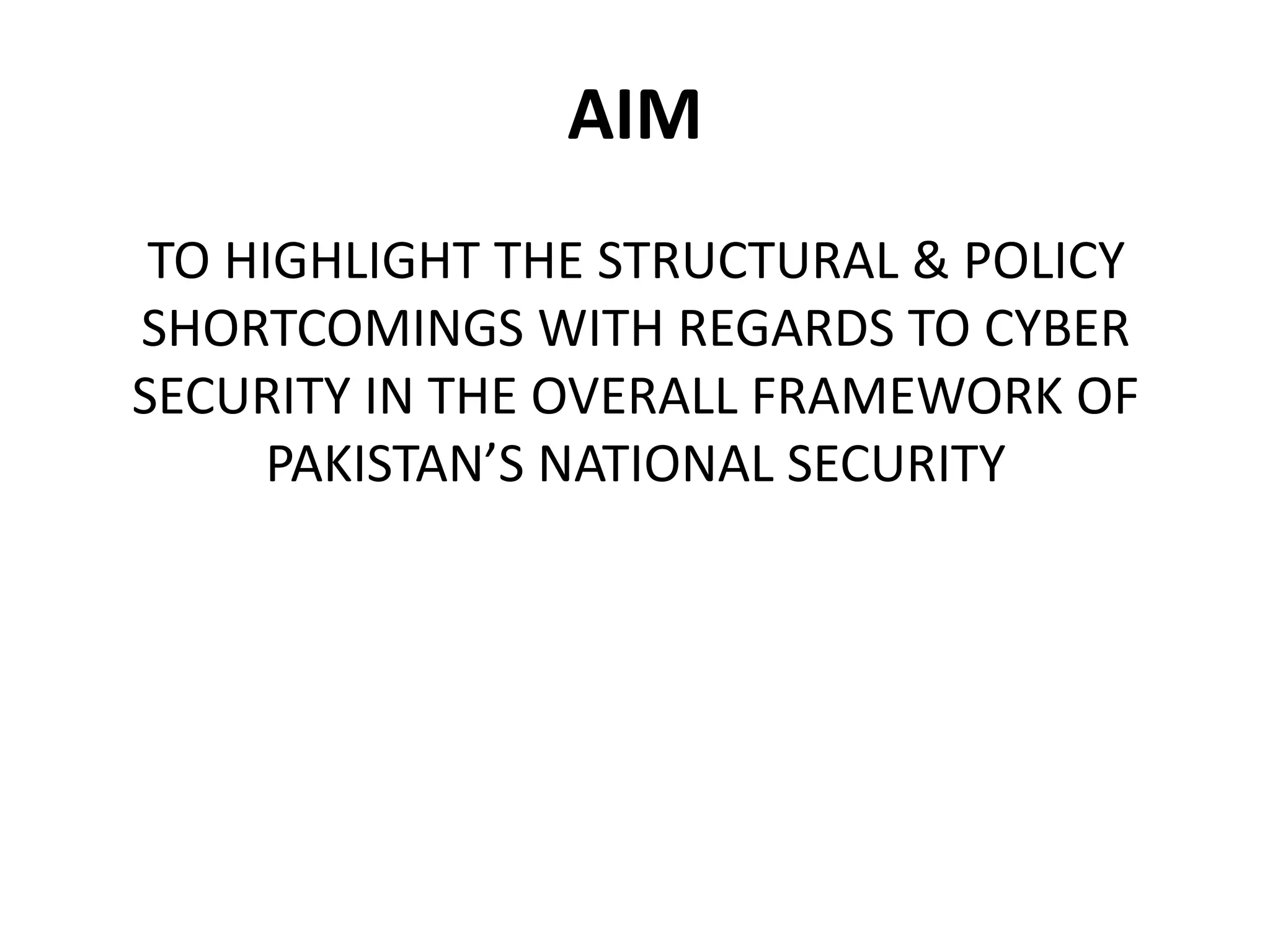 AIM
TO HIGHLIGHT THE STRUCTURAL & POLICY
SHORTCOMINGS WITH REGARDS TO CYBER
SECURITY IN THE OVERALL FRAMEWORK OF
PAKISTAN’S NATIONAL SECURITY
 