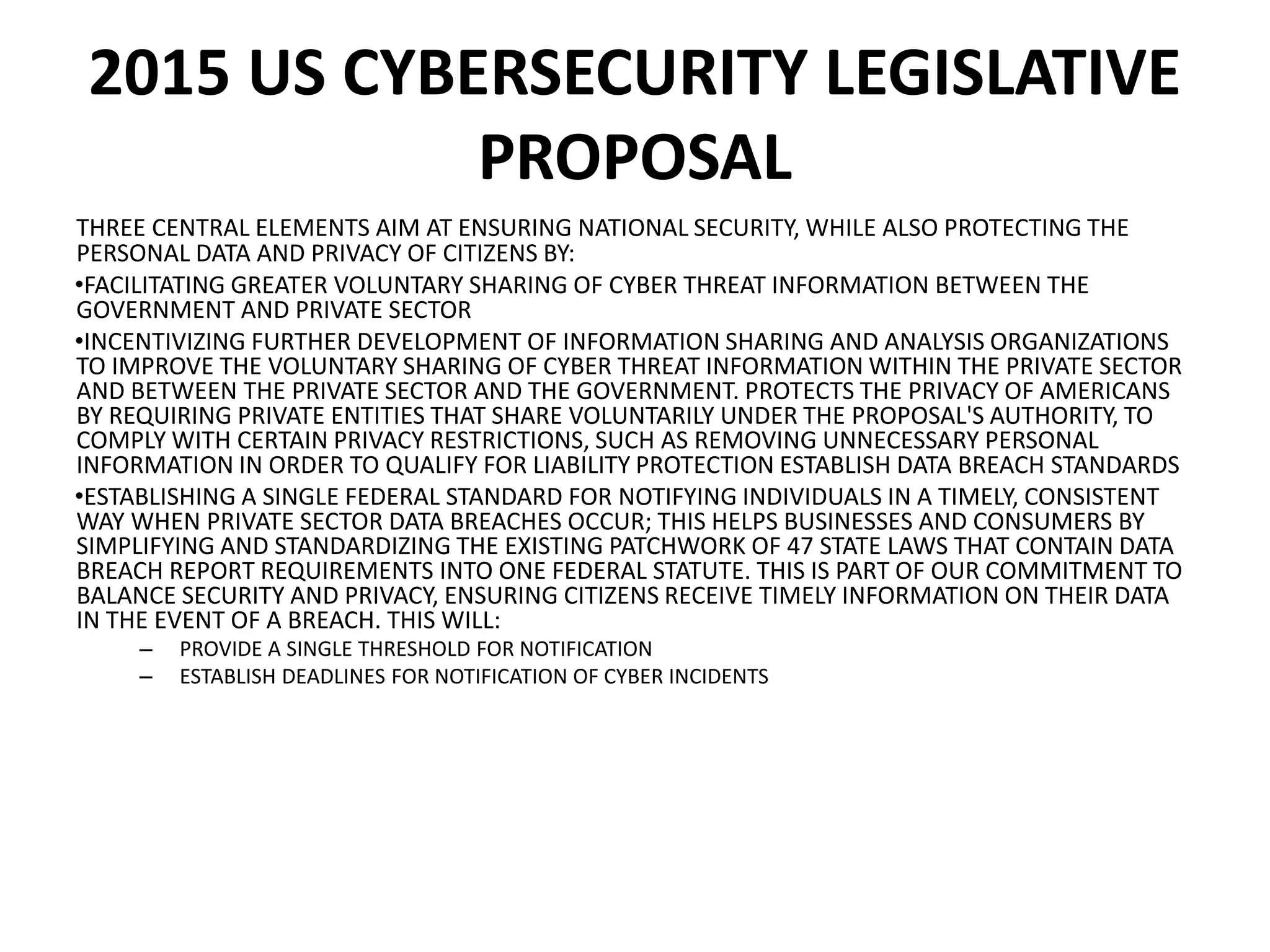 2015 US CYBERSECURITY LEGISLATIVE
PROPOSAL
THREE CENTRAL ELEMENTS AIM AT ENSURING NATIONAL SECURITY, WHILE ALSO PROTECTING THE
PERSONAL DATA AND PRIVACY OF CITIZENS BY:
•FACILITATING GREATER VOLUNTARY SHARING OF CYBER THREAT INFORMATION BETWEEN THE
GOVERNMENT AND PRIVATE SECTOR
•INCENTIVIZING FURTHER DEVELOPMENT OF INFORMATION SHARING AND ANALYSIS ORGANIZATIONS
TO IMPROVE THE VOLUNTARY SHARING OF CYBER THREAT INFORMATION WITHIN THE PRIVATE SECTOR
AND BETWEEN THE PRIVATE SECTOR AND THE GOVERNMENT. PROTECTS THE PRIVACY OF AMERICANS
BY REQUIRING PRIVATE ENTITIES THAT SHARE VOLUNTARILY UNDER THE PROPOSAL'S AUTHORITY, TO
COMPLY WITH CERTAIN PRIVACY RESTRICTIONS, SUCH AS REMOVING UNNECESSARY PERSONAL
INFORMATION IN ORDER TO QUALIFY FOR LIABILITY PROTECTION ESTABLISH DATA BREACH STANDARDS
•ESTABLISHING A SINGLE FEDERAL STANDARD FOR NOTIFYING INDIVIDUALS IN A TIMELY, CONSISTENT
WAY WHEN PRIVATE SECTOR DATA BREACHES OCCUR; THIS HELPS BUSINESSES AND CONSUMERS BY
SIMPLIFYING AND STANDARDIZING THE EXISTING PATCHWORK OF 47 STATE LAWS THAT CONTAIN DATA
BREACH REPORT REQUIREMENTS INTO ONE FEDERAL STATUTE. THIS IS PART OF OUR COMMITMENT TO
BALANCE SECURITY AND PRIVACY, ENSURING CITIZENS RECEIVE TIMELY INFORMATION ON THEIR DATA
IN THE EVENT OF A BREACH. THIS WILL:
– PROVIDE A SINGLE THRESHOLD FOR NOTIFICATION
– ESTABLISH DEADLINES FOR NOTIFICATION OF CYBER INCIDENTS
 