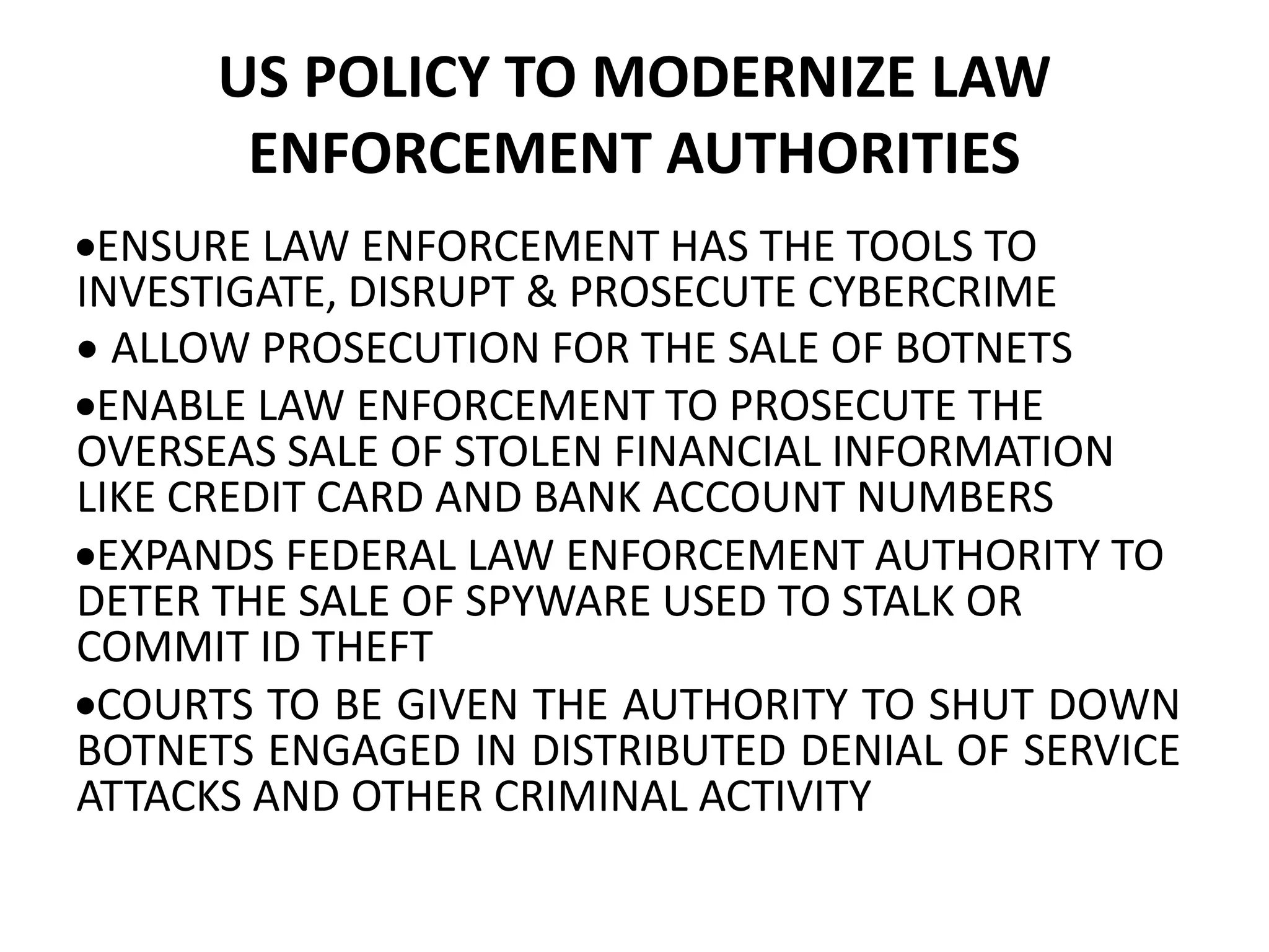 US POLICY TO MODERNIZE LAW
ENFORCEMENT AUTHORITIES
ENSURE LAW ENFORCEMENT HAS THE TOOLS TO
INVESTIGATE, DISRUPT & PROSECUTE CYBERCRIME
 ALLOW PROSECUTION FOR THE SALE OF BOTNETS
ENABLE LAW ENFORCEMENT TO PROSECUTE THE
OVERSEAS SALE OF STOLEN FINANCIAL INFORMATION
LIKE CREDIT CARD AND BANK ACCOUNT NUMBERS
EXPANDS FEDERAL LAW ENFORCEMENT AUTHORITY TO
DETER THE SALE OF SPYWARE USED TO STALK OR
COMMIT ID THEFT
COURTS TO BE GIVEN THE AUTHORITY TO SHUT DOWN
BOTNETS ENGAGED IN DISTRIBUTED DENIAL OF SERVICE
ATTACKS AND OTHER CRIMINAL ACTIVITY
 