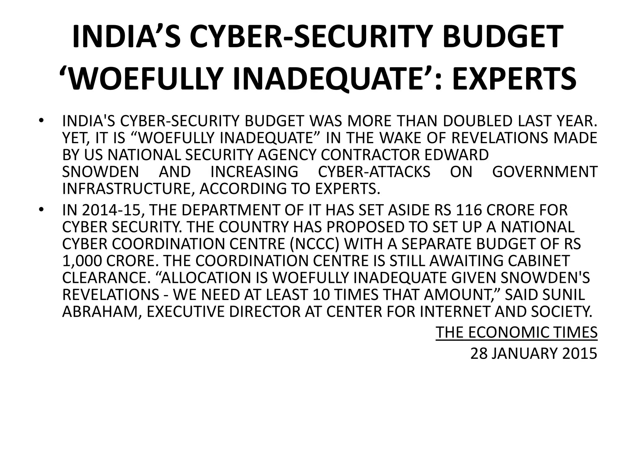 INDIA’S CYBER-SECURITY BUDGET
‘WOEFULLY INADEQUATE’: EXPERTS
• INDIA'S CYBER-SECURITY BUDGET WAS MORE THAN DOUBLED LAST YEAR.
YET, IT IS “WOEFULLY INADEQUATE” IN THE WAKE OF REVELATIONS MADE
BY US NATIONAL SECURITY AGENCY CONTRACTOR EDWARD
SNOWDEN AND INCREASING CYBER-ATTACKS ON GOVERNMENT
INFRASTRUCTURE, ACCORDING TO EXPERTS.
• IN 2014-15, THE DEPARTMENT OF IT HAS SET ASIDE RS 116 CRORE FOR
CYBER SECURITY. THE COUNTRY HAS PROPOSED TO SET UP A NATIONAL
CYBER COORDINATION CENTRE (NCCC) WITH A SEPARATE BUDGET OF RS
1,000 CRORE. THE COORDINATION CENTRE IS STILL AWAITING CABINET
CLEARANCE. “ALLOCATION IS WOEFULLY INADEQUATE GIVEN SNOWDEN'S
REVELATIONS - WE NEED AT LEAST 10 TIMES THAT AMOUNT,” SAID SUNIL
ABRAHAM, EXECUTIVE DIRECTOR AT CENTER FOR INTERNET AND SOCIETY.
THE ECONOMIC TIMES
28 JANUARY 2015
 