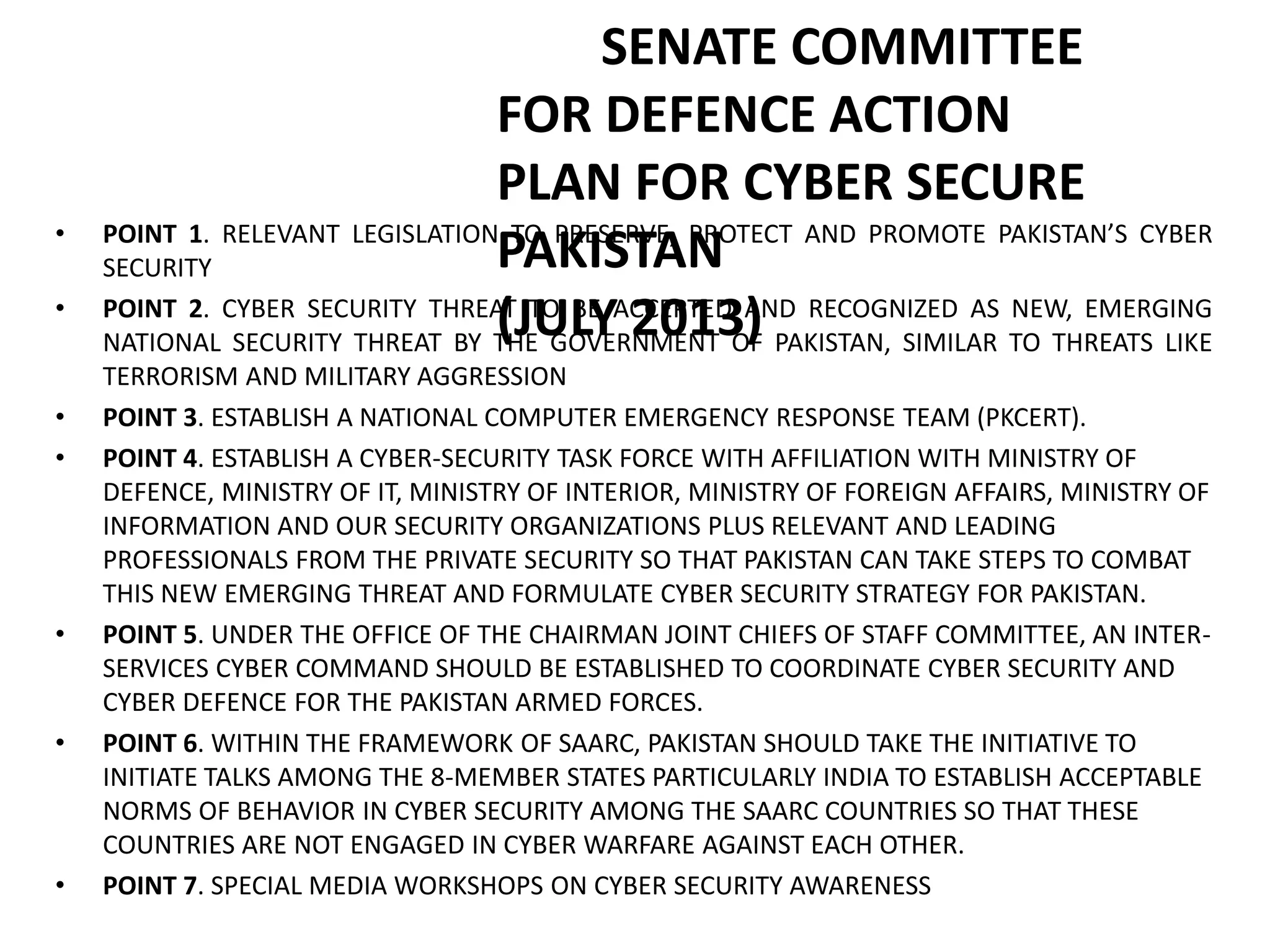 SENATE COMMITTEE
FOR DEFENCE ACTION
PLAN FOR CYBER SECURE
PAKISTAN
(JULY 2013)
• POINT 1. RELEVANT LEGISLATION TO PRESERVE, PROTECT AND PROMOTE PAKISTAN’S CYBER
SECURITY
• POINT 2. CYBER SECURITY THREAT TO BE ACCEPTED AND RECOGNIZED AS NEW, EMERGING
NATIONAL SECURITY THREAT BY THE GOVERNMENT OF PAKISTAN, SIMILAR TO THREATS LIKE
TERRORISM AND MILITARY AGGRESSION
• POINT 3. ESTABLISH A NATIONAL COMPUTER EMERGENCY RESPONSE TEAM (PKCERT).
• POINT 4. ESTABLISH A CYBER-SECURITY TASK FORCE WITH AFFILIATION WITH MINISTRY OF
DEFENCE, MINISTRY OF IT, MINISTRY OF INTERIOR, MINISTRY OF FOREIGN AFFAIRS, MINISTRY OF
INFORMATION AND OUR SECURITY ORGANIZATIONS PLUS RELEVANT AND LEADING
PROFESSIONALS FROM THE PRIVATE SECURITY SO THAT PAKISTAN CAN TAKE STEPS TO COMBAT
THIS NEW EMERGING THREAT AND FORMULATE CYBER SECURITY STRATEGY FOR PAKISTAN.
• POINT 5. UNDER THE OFFICE OF THE CHAIRMAN JOINT CHIEFS OF STAFF COMMITTEE, AN INTER-
SERVICES CYBER COMMAND SHOULD BE ESTABLISHED TO COORDINATE CYBER SECURITY AND
CYBER DEFENCE FOR THE PAKISTAN ARMED FORCES.
• POINT 6. WITHIN THE FRAMEWORK OF SAARC, PAKISTAN SHOULD TAKE THE INITIATIVE TO
INITIATE TALKS AMONG THE 8-MEMBER STATES PARTICULARLY INDIA TO ESTABLISH ACCEPTABLE
NORMS OF BEHAVIOR IN CYBER SECURITY AMONG THE SAARC COUNTRIES SO THAT THESE
COUNTRIES ARE NOT ENGAGED IN CYBER WARFARE AGAINST EACH OTHER.
• POINT 7. SPECIAL MEDIA WORKSHOPS ON CYBER SECURITY AWARENESS
 