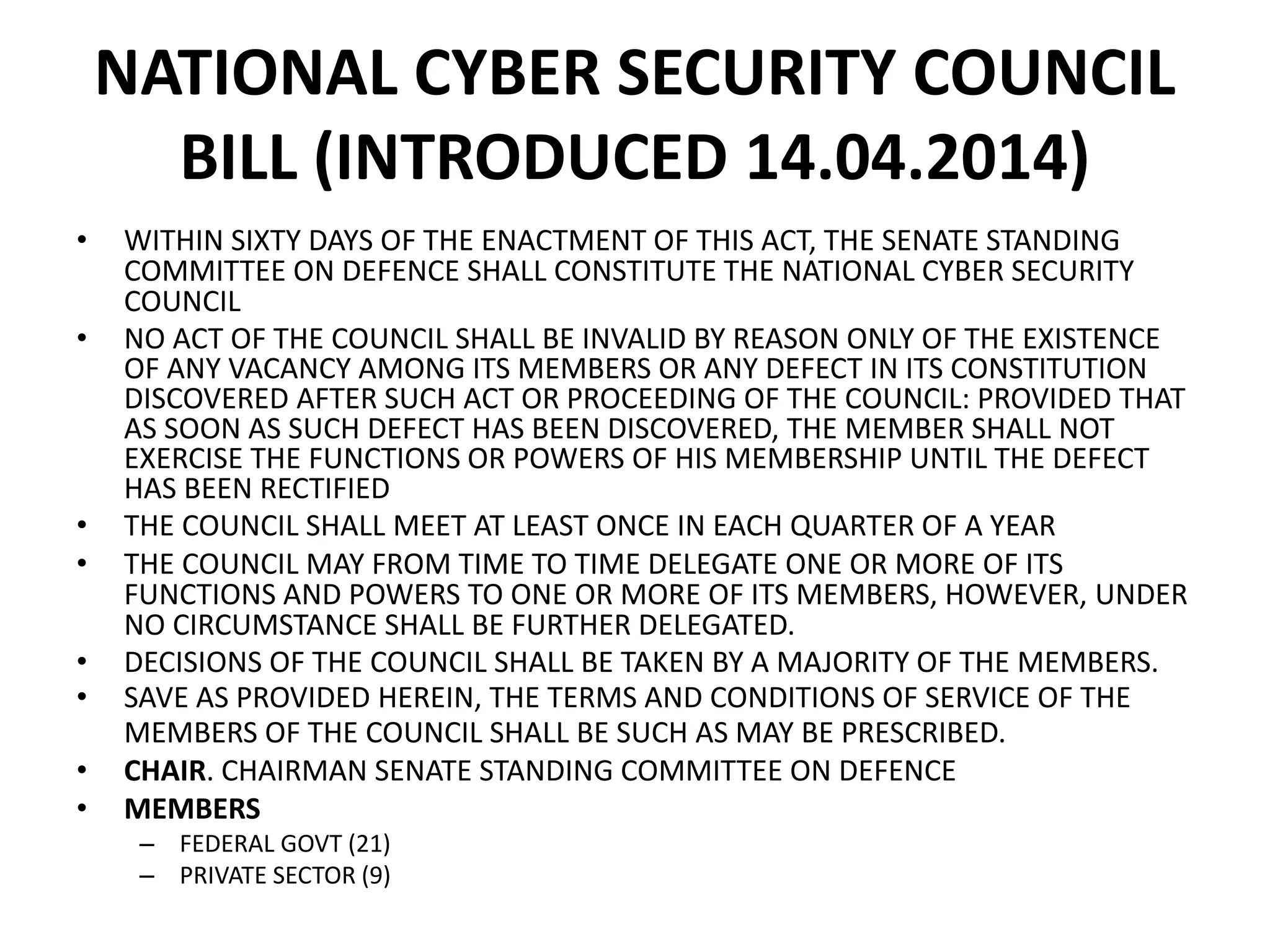 NATIONAL CYBER SECURITY COUNCIL
BILL (INTRODUCED 14.04.2014)
• WITHIN SIXTY DAYS OF THE ENACTMENT OF THIS ACT, THE SENATE STANDING
COMMITTEE ON DEFENCE SHALL CONSTITUTE THE NATIONAL CYBER SECURITY
COUNCIL
• NO ACT OF THE COUNCIL SHALL BE INVALID BY REASON ONLY OF THE EXISTENCE
OF ANY VACANCY AMONG ITS MEMBERS OR ANY DEFECT IN ITS CONSTITUTION
DISCOVERED AFTER SUCH ACT OR PROCEEDING OF THE COUNCIL: PROVIDED THAT
AS SOON AS SUCH DEFECT HAS BEEN DISCOVERED, THE MEMBER SHALL NOT
EXERCISE THE FUNCTIONS OR POWERS OF HIS MEMBERSHIP UNTIL THE DEFECT
HAS BEEN RECTIFIED
• THE COUNCIL SHALL MEET AT LEAST ONCE IN EACH QUARTER OF A YEAR
• THE COUNCIL MAY FROM TIME TO TIME DELEGATE ONE OR MORE OF ITS
FUNCTIONS AND POWERS TO ONE OR MORE OF ITS MEMBERS, HOWEVER, UNDER
NO CIRCUMSTANCE SHALL BE FURTHER DELEGATED.
• DECISIONS OF THE COUNCIL SHALL BE TAKEN BY A MAJORITY OF THE MEMBERS.
• SAVE AS PROVIDED HEREIN, THE TERMS AND CONDITIONS OF SERVICE OF THE
MEMBERS OF THE COUNCIL SHALL BE SUCH AS MAY BE PRESCRIBED.
• CHAIR. CHAIRMAN SENATE STANDING COMMITTEE ON DEFENCE
• MEMBERS
– FEDERAL GOVT (21)
– PRIVATE SECTOR (9)
 
