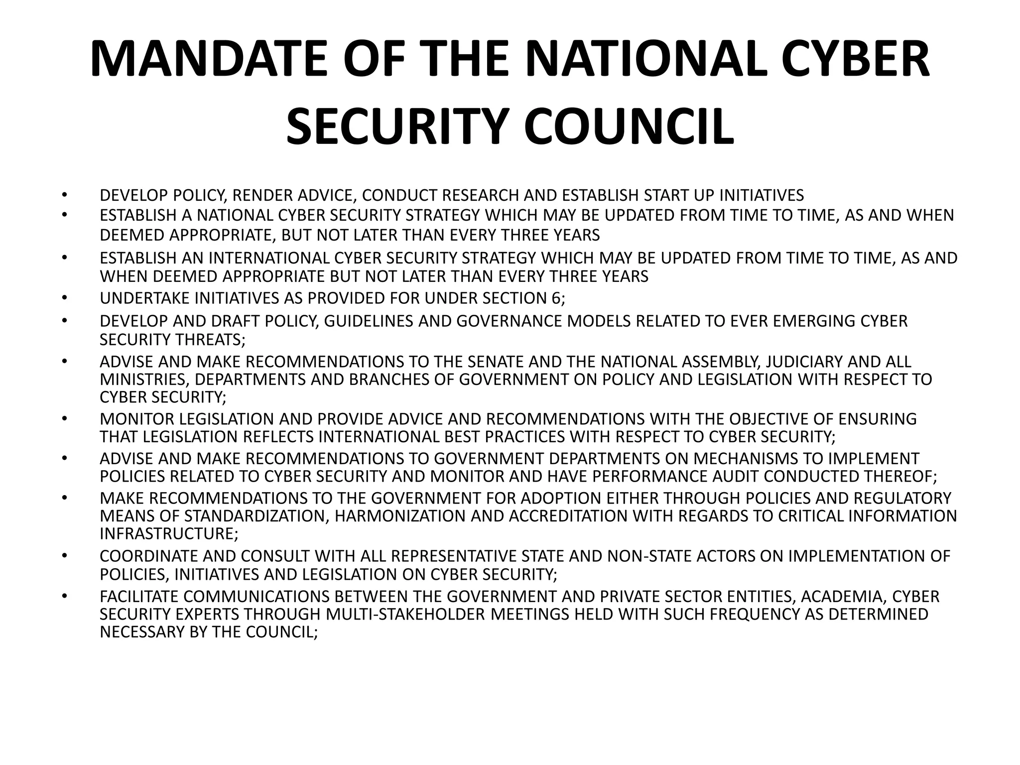 MANDATE OF THE NATIONAL CYBER
SECURITY COUNCIL
• DEVELOP POLICY, RENDER ADVICE, CONDUCT RESEARCH AND ESTABLISH START UP INITIATIVES
• ESTABLISH A NATIONAL CYBER SECURITY STRATEGY WHICH MAY BE UPDATED FROM TIME TO TIME, AS AND WHEN
DEEMED APPROPRIATE, BUT NOT LATER THAN EVERY THREE YEARS
• ESTABLISH AN INTERNATIONAL CYBER SECURITY STRATEGY WHICH MAY BE UPDATED FROM TIME TO TIME, AS AND
WHEN DEEMED APPROPRIATE BUT NOT LATER THAN EVERY THREE YEARS
• UNDERTAKE INITIATIVES AS PROVIDED FOR UNDER SECTION 6;
• DEVELOP AND DRAFT POLICY, GUIDELINES AND GOVERNANCE MODELS RELATED TO EVER EMERGING CYBER
SECURITY THREATS;
• ADVISE AND MAKE RECOMMENDATIONS TO THE SENATE AND THE NATIONAL ASSEMBLY, JUDICIARY AND ALL
MINISTRIES, DEPARTMENTS AND BRANCHES OF GOVERNMENT ON POLICY AND LEGISLATION WITH RESPECT TO
CYBER SECURITY;
• MONITOR LEGISLATION AND PROVIDE ADVICE AND RECOMMENDATIONS WITH THE OBJECTIVE OF ENSURING
THAT LEGISLATION REFLECTS INTERNATIONAL BEST PRACTICES WITH RESPECT TO CYBER SECURITY;
• ADVISE AND MAKE RECOMMENDATIONS TO GOVERNMENT DEPARTMENTS ON MECHANISMS TO IMPLEMENT
POLICIES RELATED TO CYBER SECURITY AND MONITOR AND HAVE PERFORMANCE AUDIT CONDUCTED THEREOF;
• MAKE RECOMMENDATIONS TO THE GOVERNMENT FOR ADOPTION EITHER THROUGH POLICIES AND REGULATORY
MEANS OF STANDARDIZATION, HARMONIZATION AND ACCREDITATION WITH REGARDS TO CRITICAL INFORMATION
INFRASTRUCTURE;
• COORDINATE AND CONSULT WITH ALL REPRESENTATIVE STATE AND NON-STATE ACTORS ON IMPLEMENTATION OF
POLICIES, INITIATIVES AND LEGISLATION ON CYBER SECURITY;
• FACILITATE COMMUNICATIONS BETWEEN THE GOVERNMENT AND PRIVATE SECTOR ENTITIES, ACADEMIA, CYBER
SECURITY EXPERTS THROUGH MULTI-STAKEHOLDER MEETINGS HELD WITH SUCH FREQUENCY AS DETERMINED
NECESSARY BY THE COUNCIL;
 