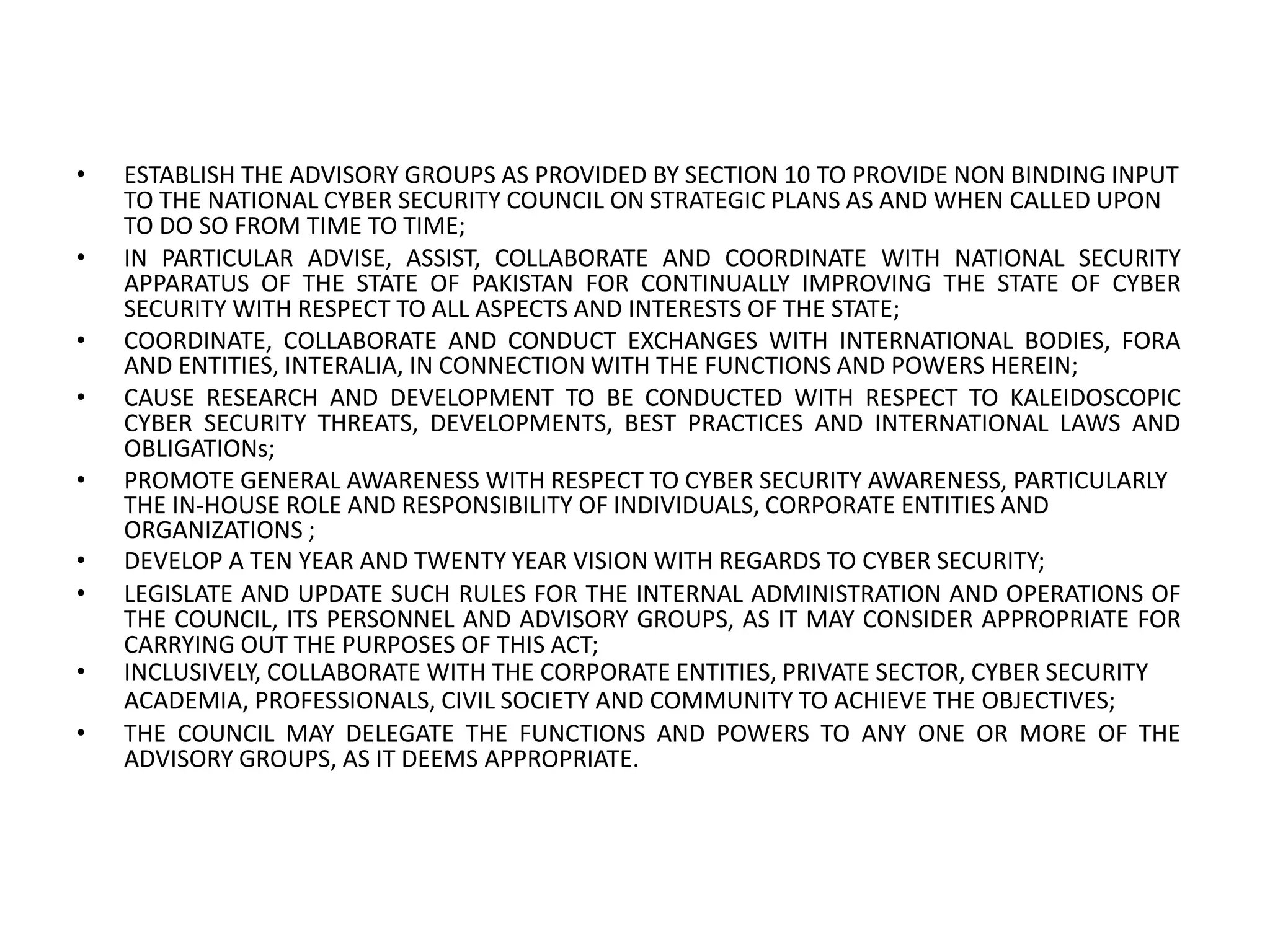 • ESTABLISH THE ADVISORY GROUPS AS PROVIDED BY SECTION 10 TO PROVIDE NON BINDING INPUT
TO THE NATIONAL CYBER SECURITY COUNCIL ON STRATEGIC PLANS AS AND WHEN CALLED UPON
TO DO SO FROM TIME TO TIME;
• IN PARTICULAR ADVISE, ASSIST, COLLABORATE AND COORDINATE WITH NATIONAL SECURITY
APPARATUS OF THE STATE OF PAKISTAN FOR CONTINUALLY IMPROVING THE STATE OF CYBER
SECURITY WITH RESPECT TO ALL ASPECTS AND INTERESTS OF THE STATE;
• COORDINATE, COLLABORATE AND CONDUCT EXCHANGES WITH INTERNATIONAL BODIES, FORA
AND ENTITIES, INTERALIA, IN CONNECTION WITH THE FUNCTIONS AND POWERS HEREIN;
• CAUSE RESEARCH AND DEVELOPMENT TO BE CONDUCTED WITH RESPECT TO KALEIDOSCOPIC
CYBER SECURITY THREATS, DEVELOPMENTS, BEST PRACTICES AND INTERNATIONAL LAWS AND
OBLIGATIONs;
• PROMOTE GENERAL AWARENESS WITH RESPECT TO CYBER SECURITY AWARENESS, PARTICULARLY
THE IN-HOUSE ROLE AND RESPONSIBILITY OF INDIVIDUALS, CORPORATE ENTITIES AND
ORGANIZATIONS ;
• DEVELOP A TEN YEAR AND TWENTY YEAR VISION WITH REGARDS TO CYBER SECURITY;
• LEGISLATE AND UPDATE SUCH RULES FOR THE INTERNAL ADMINISTRATION AND OPERATIONS OF
THE COUNCIL, ITS PERSONNEL AND ADVISORY GROUPS, AS IT MAY CONSIDER APPROPRIATE FOR
CARRYING OUT THE PURPOSES OF THIS ACT;
• INCLUSIVELY, COLLABORATE WITH THE CORPORATE ENTITIES, PRIVATE SECTOR, CYBER SECURITY
ACADEMIA, PROFESSIONALS, CIVIL SOCIETY AND COMMUNITY TO ACHIEVE THE OBJECTIVES;
• THE COUNCIL MAY DELEGATE THE FUNCTIONS AND POWERS TO ANY ONE OR MORE OF THE
ADVISORY GROUPS, AS IT DEEMS APPROPRIATE.
 