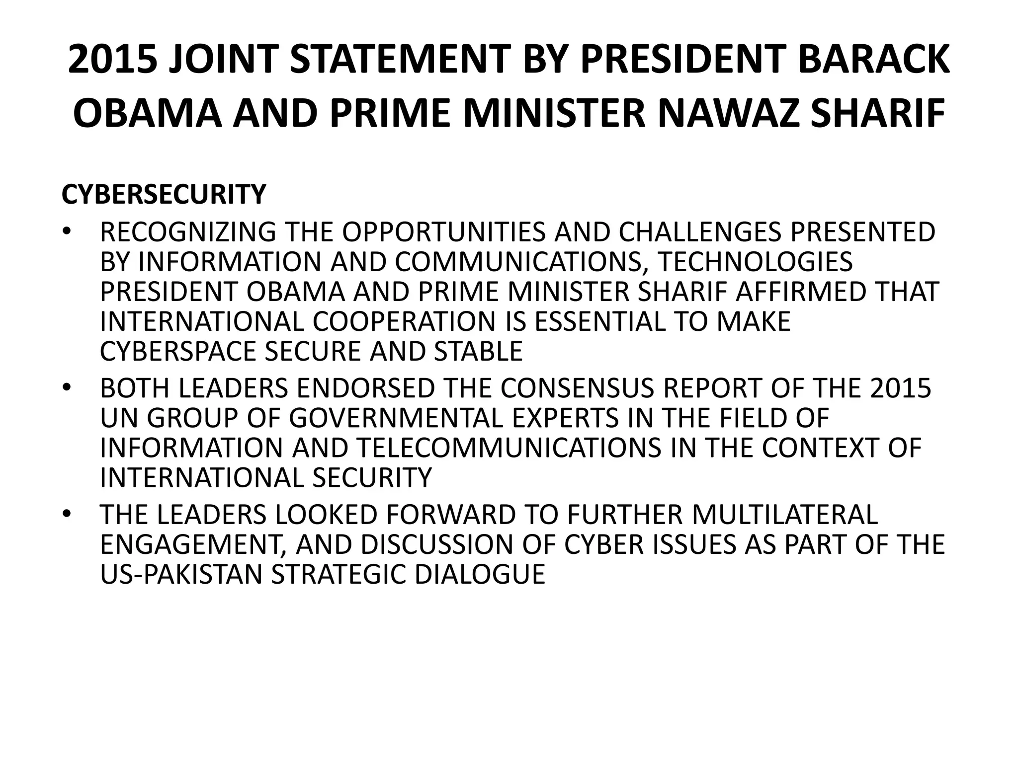 2015 JOINT STATEMENT BY PRESIDENT BARACK
OBAMA AND PRIME MINISTER NAWAZ SHARIF
CYBERSECURITY
• RECOGNIZING THE OPPORTUNITIES AND CHALLENGES PRESENTED
BY INFORMATION AND COMMUNICATIONS, TECHNOLOGIES
PRESIDENT OBAMA AND PRIME MINISTER SHARIF AFFIRMED THAT
INTERNATIONAL COOPERATION IS ESSENTIAL TO MAKE
CYBERSPACE SECURE AND STABLE
• BOTH LEADERS ENDORSED THE CONSENSUS REPORT OF THE 2015
UN GROUP OF GOVERNMENTAL EXPERTS IN THE FIELD OF
INFORMATION AND TELECOMMUNICATIONS IN THE CONTEXT OF
INTERNATIONAL SECURITY
• THE LEADERS LOOKED FORWARD TO FURTHER MULTILATERAL
ENGAGEMENT, AND DISCUSSION OF CYBER ISSUES AS PART OF THE
US-PAKISTAN STRATEGIC DIALOGUE
 