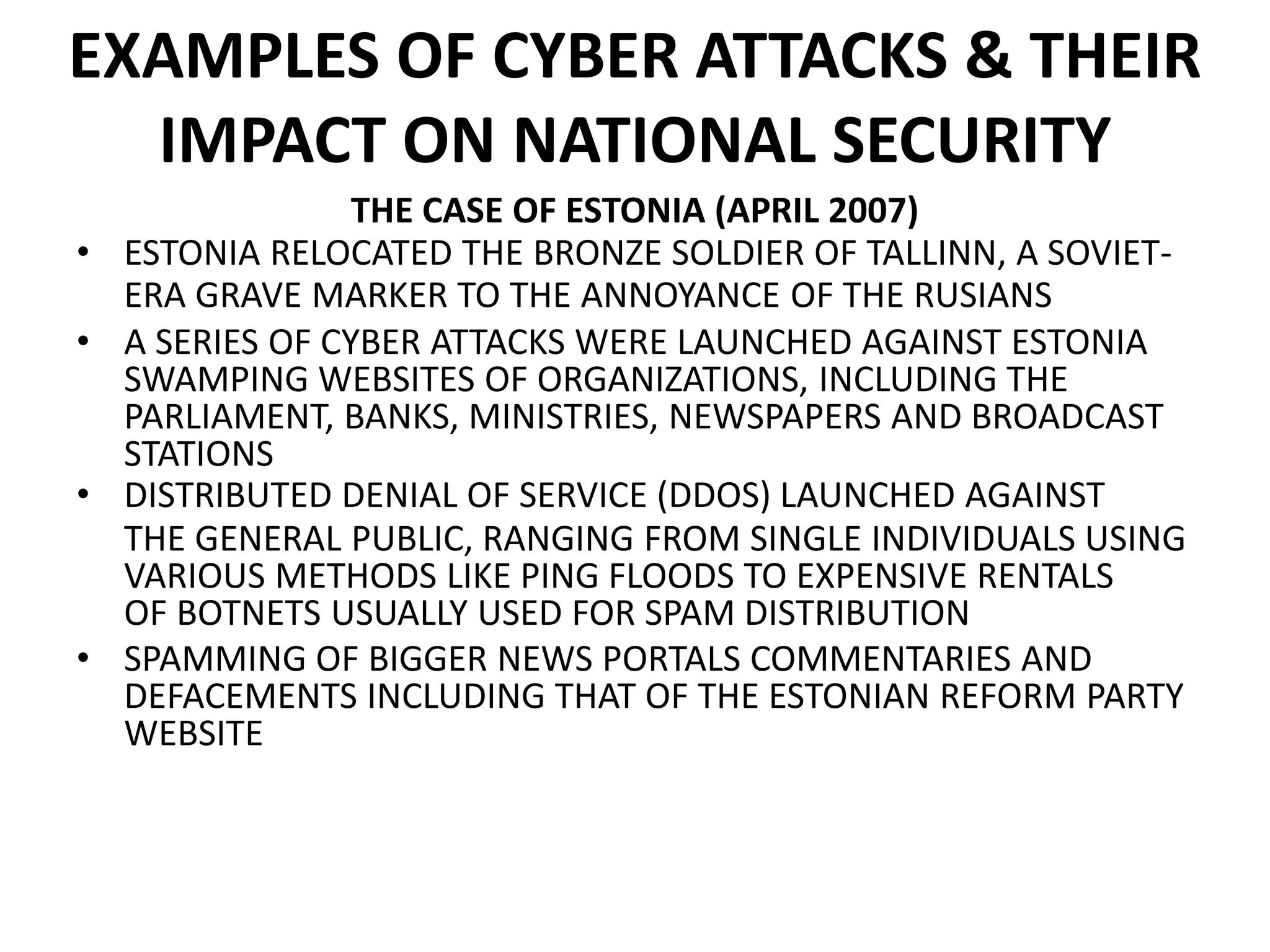 EXAMPLES OF CYBER ATTACKS & THEIR
IMPACT ON NATIONAL SECURITY
THE CASE OF ESTONIA (APRIL 2007)
• ESTONIA RELOCATED THE BRONZE SOLDIER OF TALLINN, A SOVIET-
ERA GRAVE MARKER TO THE ANNOYANCE OF THE RUSIANS
• A SERIES OF CYBER ATTACKS WERE LAUNCHED AGAINST ESTONIA
SWAMPING WEBSITES OF ORGANIZATIONS, INCLUDING THE
PARLIAMENT, BANKS, MINISTRIES, NEWSPAPERS AND BROADCAST
STATIONS
• DISTRIBUTED DENIAL OF SERVICE (DDOS) LAUNCHED AGAINST
THE GENERAL PUBLIC, RANGING FROM SINGLE INDIVIDUALS USING
VARIOUS METHODS LIKE PING FLOODS TO EXPENSIVE RENTALS
OF BOTNETS USUALLY USED FOR SPAM DISTRIBUTION
• SPAMMING OF BIGGER NEWS PORTALS COMMENTARIES AND
DEFACEMENTS INCLUDING THAT OF THE ESTONIAN REFORM PARTY
WEBSITE
 
